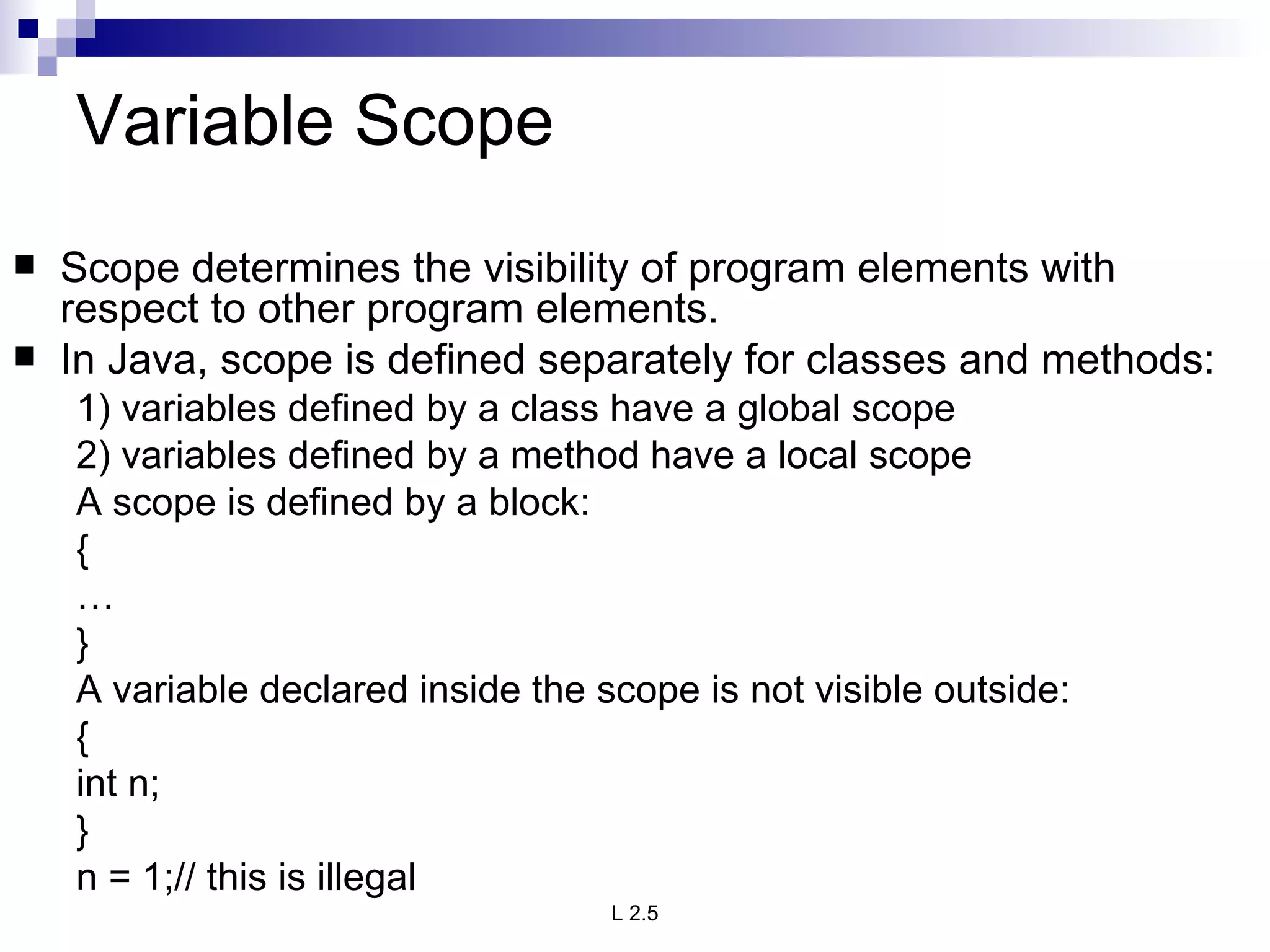 Variable Scope Scope determines the visibility of program elements with respect to other program elements. In Java, scope is defined separately for classes and methods: 1) variables defined by a class have a global scope 2) variables defined by a method have a local scope A scope is defined by a block: { … } A variable declared inside the scope is not visible outside: { int n; } n = 1;// this is illegal 