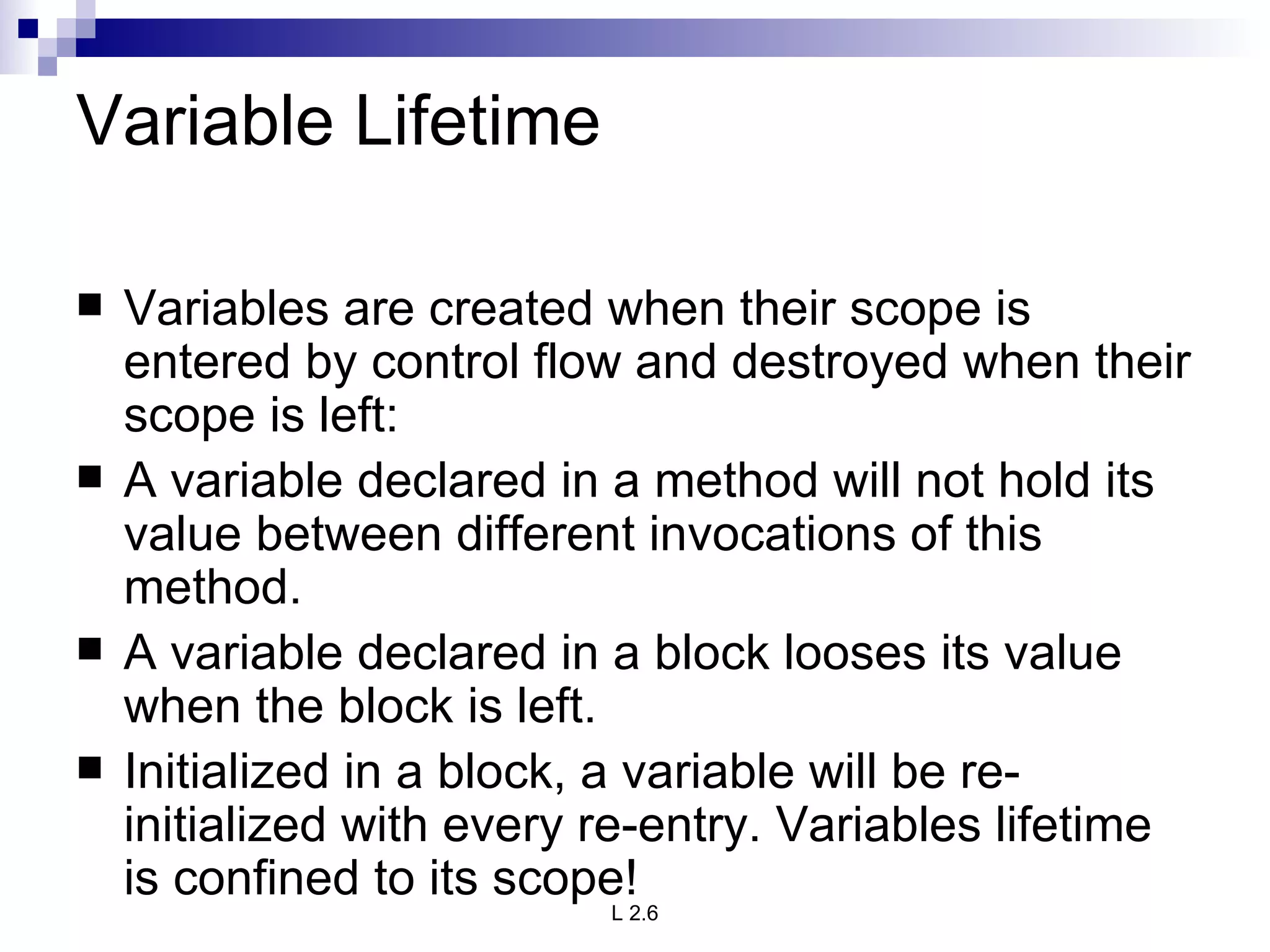 Variable Lifetime Variables are created when their scope is entered by control flow and destroyed when their scope is left: A variable declared in a method will not hold its value between different invocations of this method. A variable declared in a block looses its value when the block is left. Initialized in a block, a variable will be re-initialized with every re-entry. Variables lifetime is confined to its scope! 