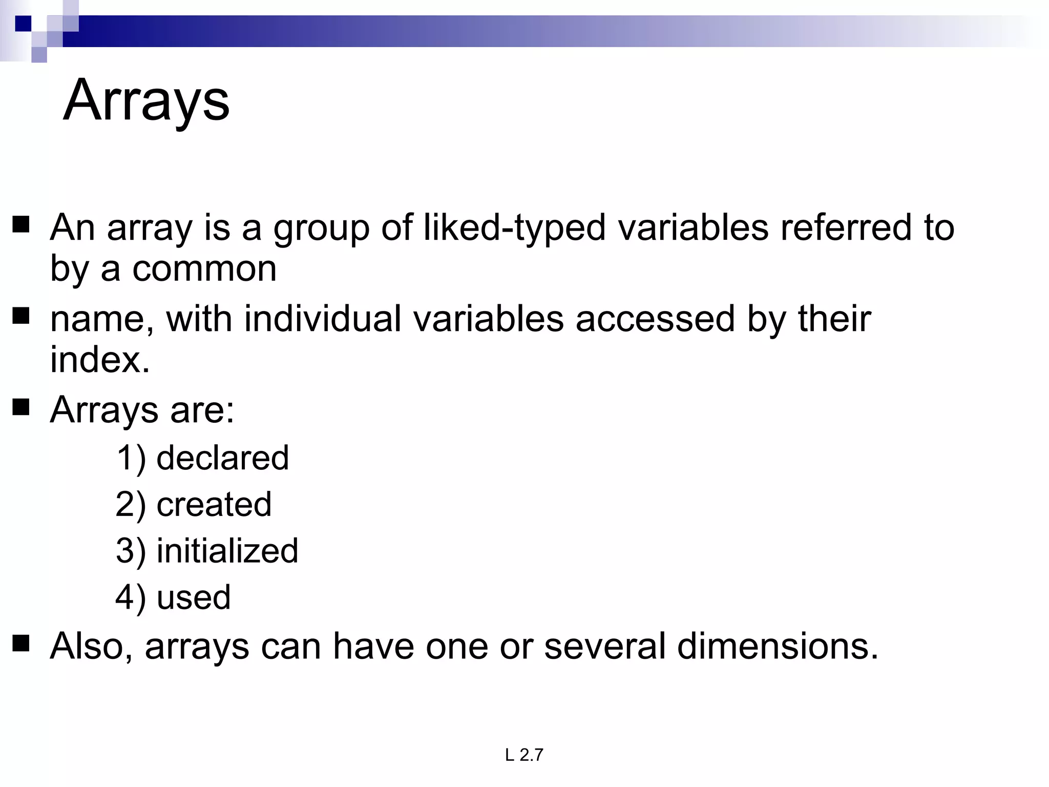 Arrays An array is a group of liked-typed variables referred to by a common name, with individual variables accessed by their index. Arrays are: 1) declared 2) created 3) initialized 4) used Also, arrays can have one or several dimensions. 