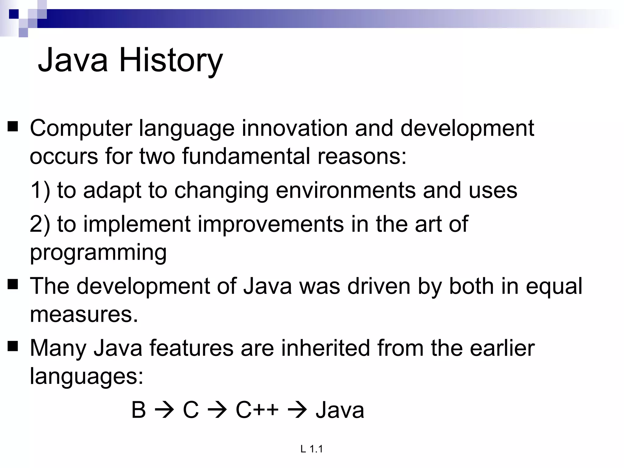 Java History Computer language innovation and development occurs for two fundamental reasons: 1) to adapt to changing environments and uses 2) to implement improvements in the art of programming The development of Java was driven by both in equal measures. Many Java features are inherited from the earlier languages: B    C    C++    Java 