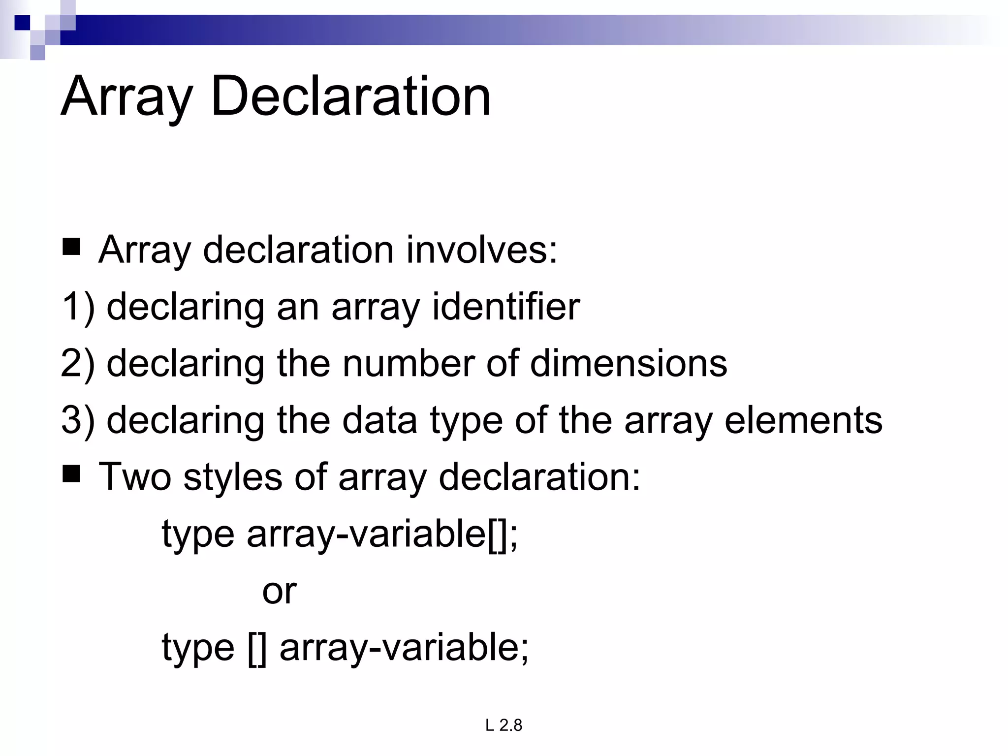 Array Declaration Array declaration involves: 1) declaring an array identifier 2) declaring the number of dimensions 3) declaring the data type of the array elements Two styles of array declaration: type array-variable[]; or type [] array-variable; 