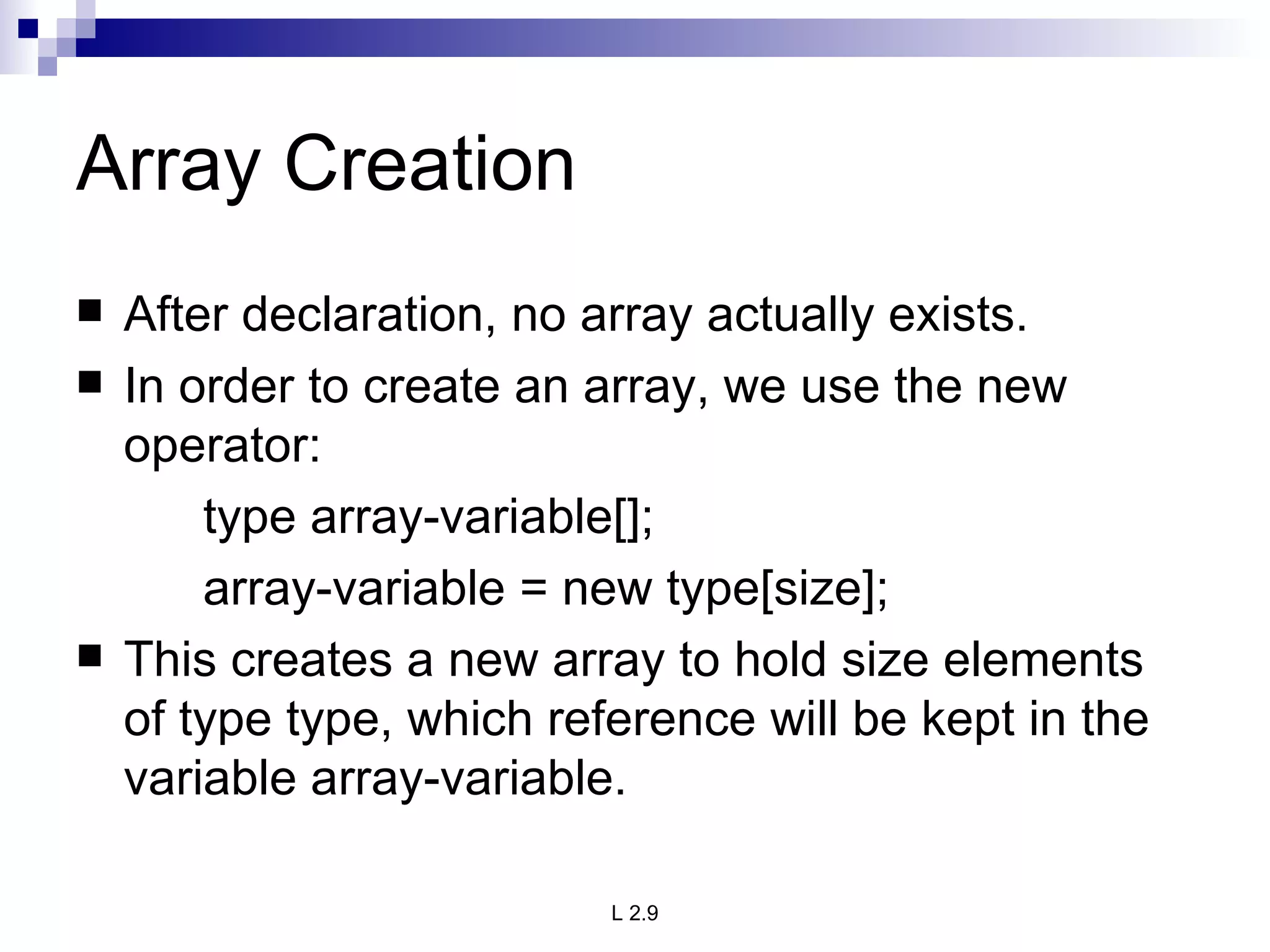 Array Creation After declaration, no array actually exists. In order to create an array, we use the new operator: type array-variable[]; array-variable = new type[size]; This creates a new array to hold size elements of type type, which reference will be kept in the variable array-variable. 