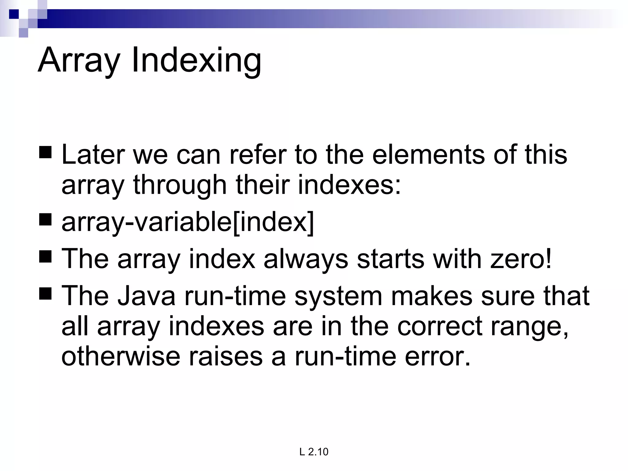 Array Indexing Later we can refer to the elements of this array through their indexes: array-variable[index] The array index always starts with zero! The Java run-time system makes sure that all array indexes are in the correct range, otherwise raises a run-time error. 