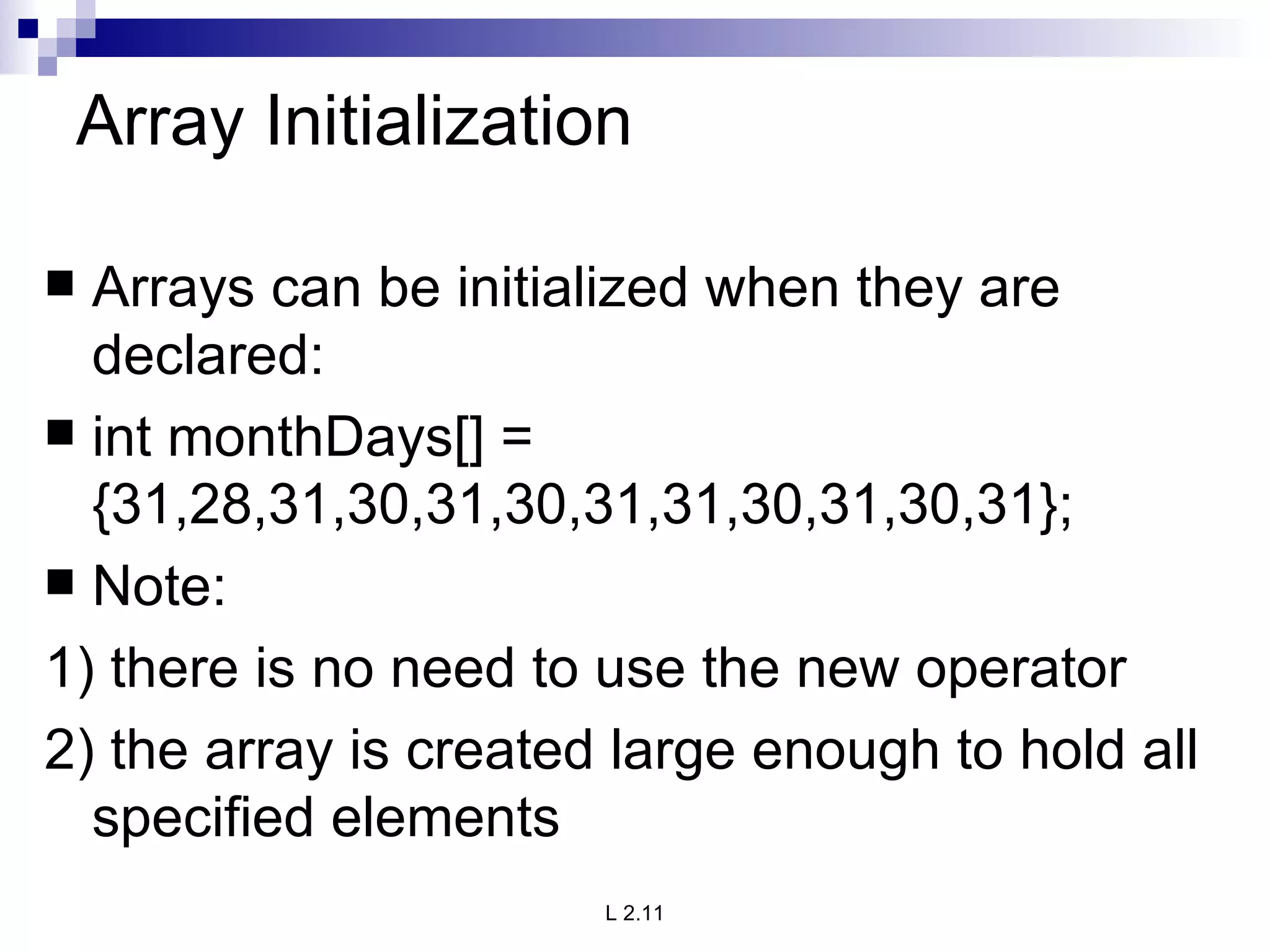 Array Initialization Arrays can be initialized when they are declared: int monthDays[] = {31,28,31,30,31,30,31,31,30,31,30,31}; Note: 1) there is no need to use the new operator 2) the array is created large enough to hold all specified elements 