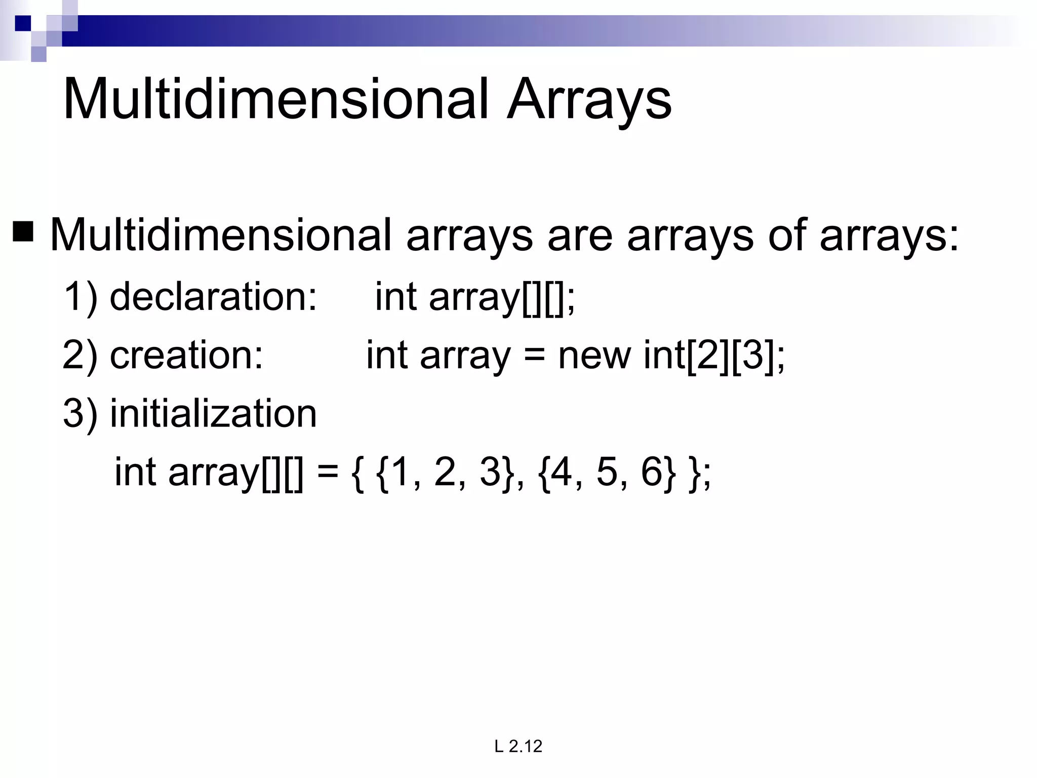 Multidimensional Arrays Multidimensional arrays are arrays of arrays: 1) declaration:  int array[][]; 2) creation:  int array = new int[2][3]; 3) initialization int array[][] = { {1, 2, 3}, {4, 5, 6} }; 