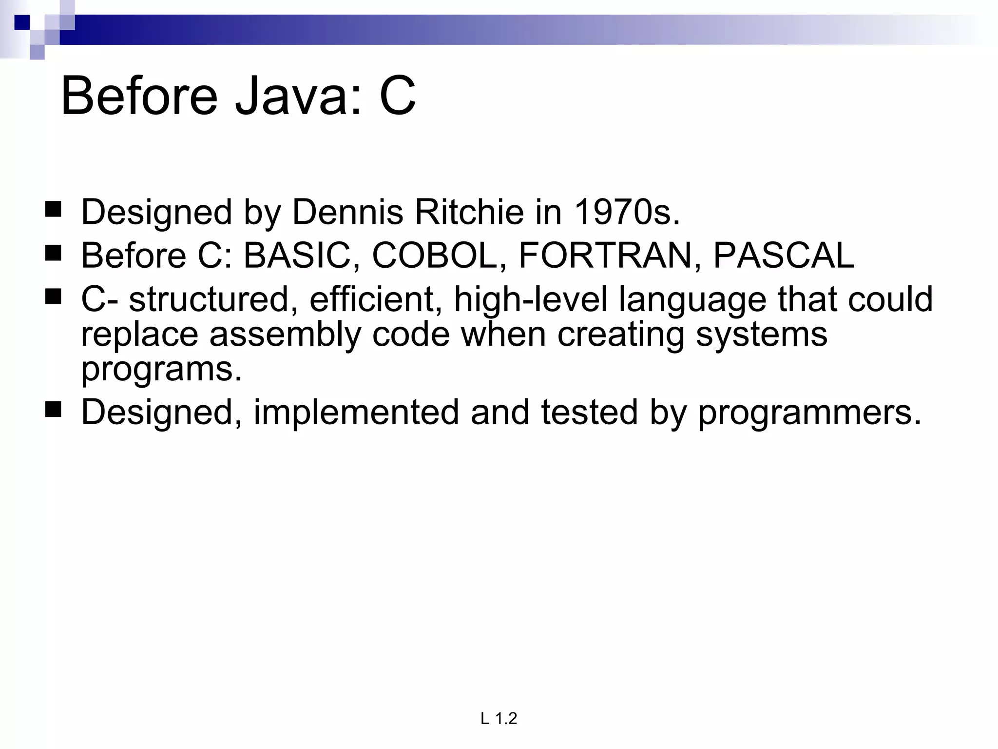 Before Java: C Designed by Dennis Ritchie in 1970s. Before C: BASIC, COBOL, FORTRAN, PASCAL  C- structured, efficient, high-level language that could replace assembly code when creating systems programs. Designed, implemented and tested by programmers. 