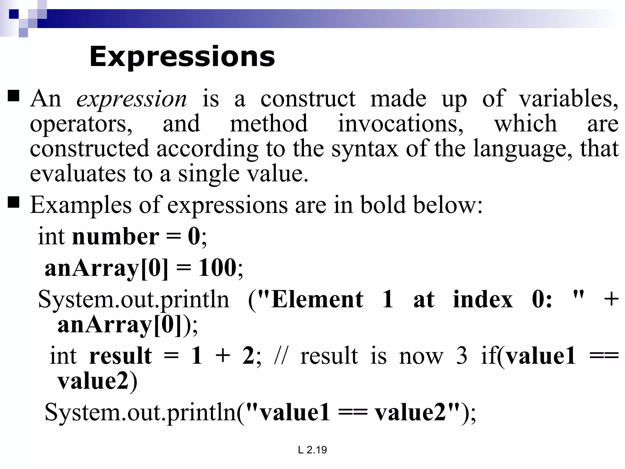 An  expression  is a construct made up of variables, operators, and method invocations, which are constructed according to the syntax of the language, that evaluates to a single value.  Examples of expressions are in bold below:  int  number = 0 ; anArray[0] = 100 ;  System.out.println ( &quot;Element 1 at index 0: &quot; + anArray[0] ); int  result = 1 + 2 ; // result is now 3 if( value1 == value2 ) System.out.println( &quot;value1 == value2&quot; );  Expressions 