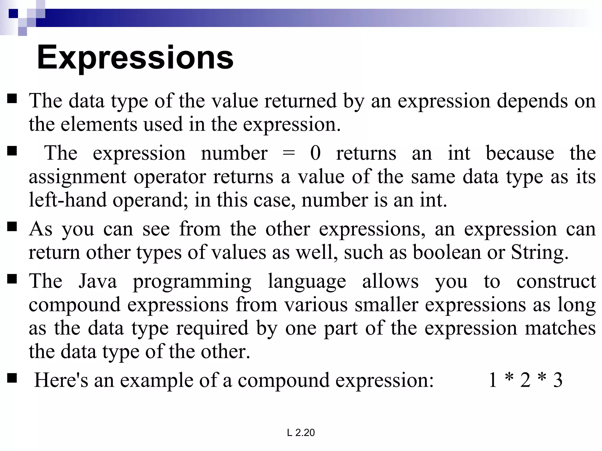 Expressions The data type of the value returned by an expression depends on the elements used in the expression. The expression number = 0 returns an int because the assignment operator returns a value of the same data type as its left-hand operand; in this case, number is an int.  As you can see from the other expressions, an expression can return other types of values as well, such as boolean or String.  The Java programming language allows you to construct compound expressions from various smaller expressions as long as the data type required by one part of the expression matches the data type of the other. Here's an example of a compound expression:  1 * 2 * 3  