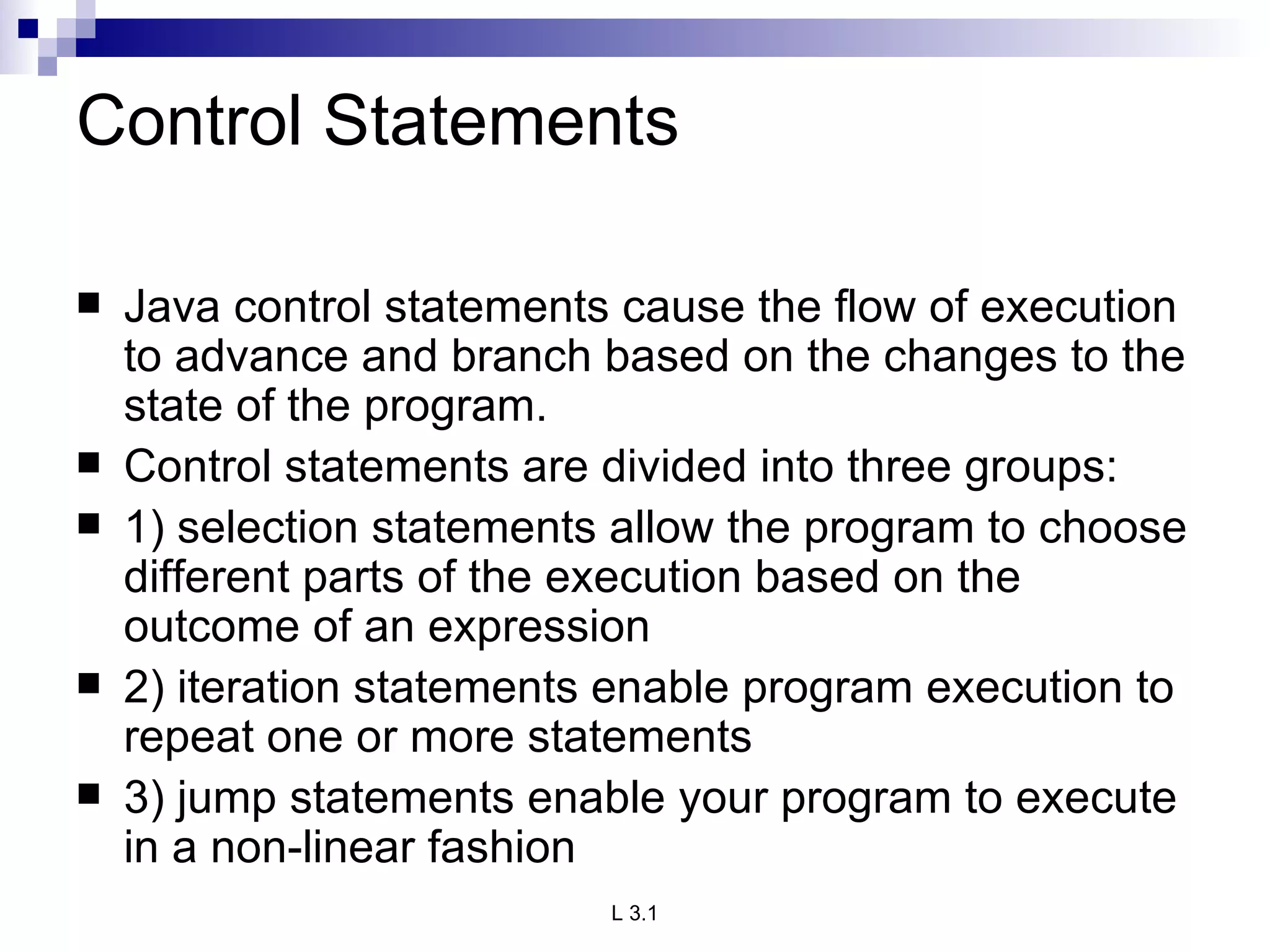 Control Statements Java control statements cause the flow of execution to advance and branch based on the changes to the state of the program. Control statements are divided into three groups: 1) selection statements allow the program to choose different parts of the execution based on the outcome of an expression 2) iteration statements enable program execution to repeat one or more statements 3) jump statements enable your program to execute in a non-linear fashion 