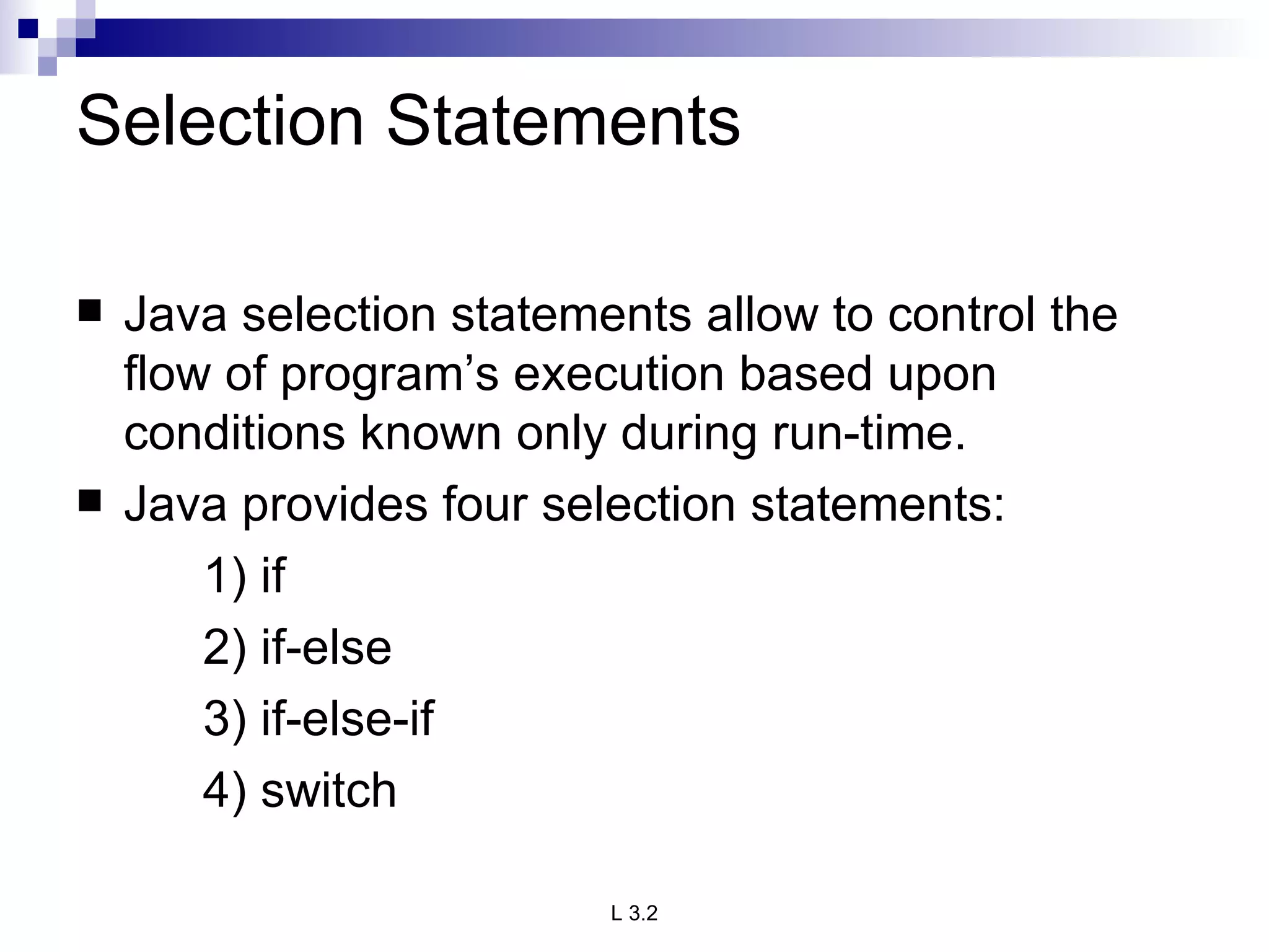 Selection Statements Java selection statements allow to control the flow of program’s execution based upon conditions known only during run-time. Java provides four selection statements: 1) if 2) if-else 3) if-else-if 4) switch 
