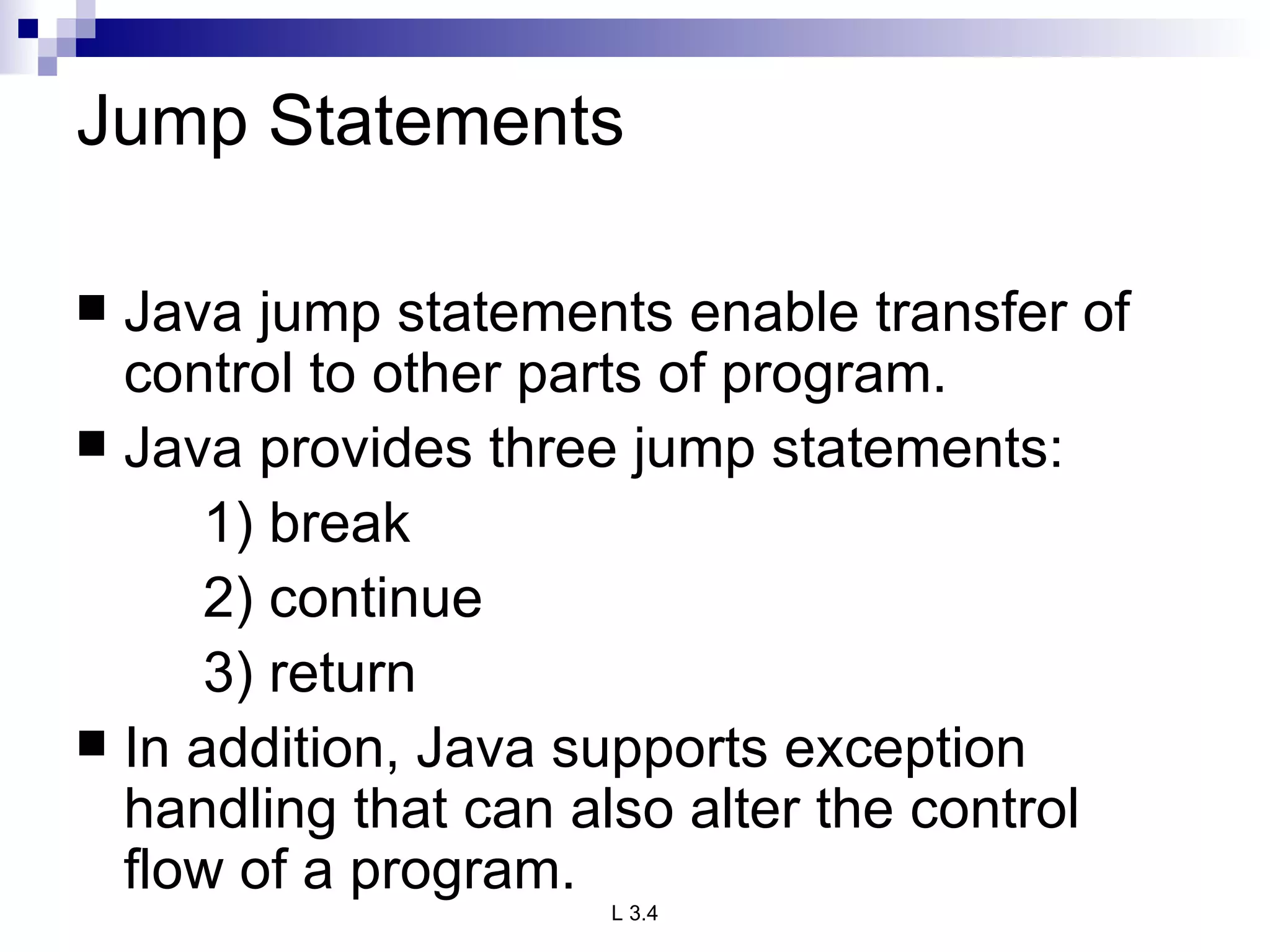 Jump Statements Java jump statements enable transfer of control to other parts of program. Java provides three jump statements: 1) break 2) continue 3) return In addition, Java supports exception handling that can also alter the control flow of a program.  