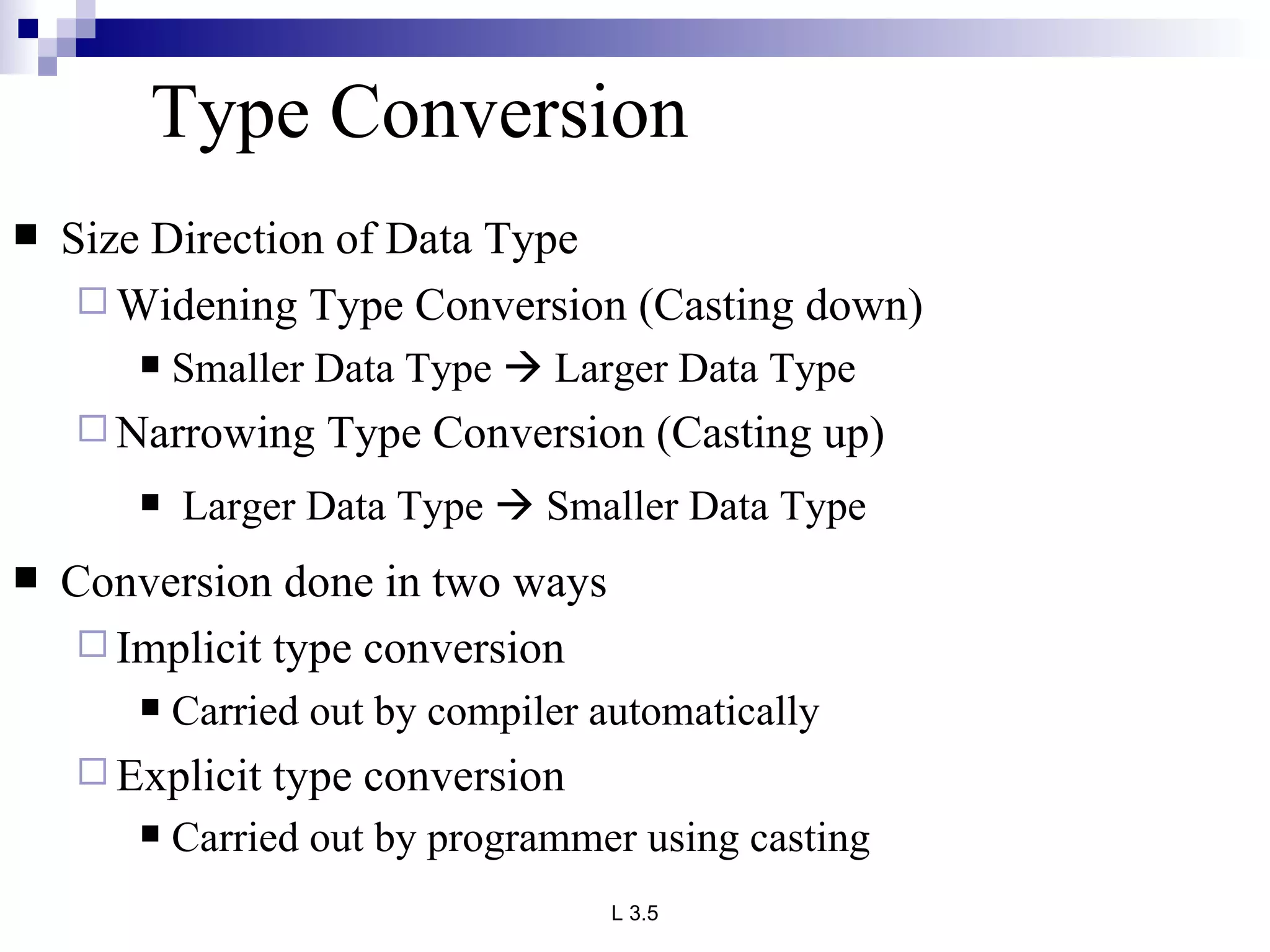 Type Conversion Size Direction of Data Type  Widening Type Conversion (Casting down) Smaller Data Type    Larger Data Type  Narrowing Type Conversion (Casting up) Larger Data Type    Smaller Data Type Conversion done in two ways  Implicit type conversion Carried out by compiler automatically  Explicit type conversion  Carried out by programmer using casting   