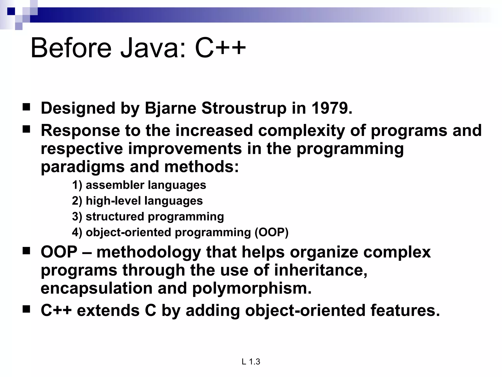 Before Java: C++ Designed by Bjarne Stroustrup in 1979. Response to the increased complexity of programs and respective improvements in the programming paradigms and methods: 1) assembler languages 2) high-level languages 3) structured programming 4) object-oriented programming (OOP) OOP – methodology that helps organize complex programs through the use of inheritance, encapsulation and polymorphism. C++ extends C by adding object-oriented features. 