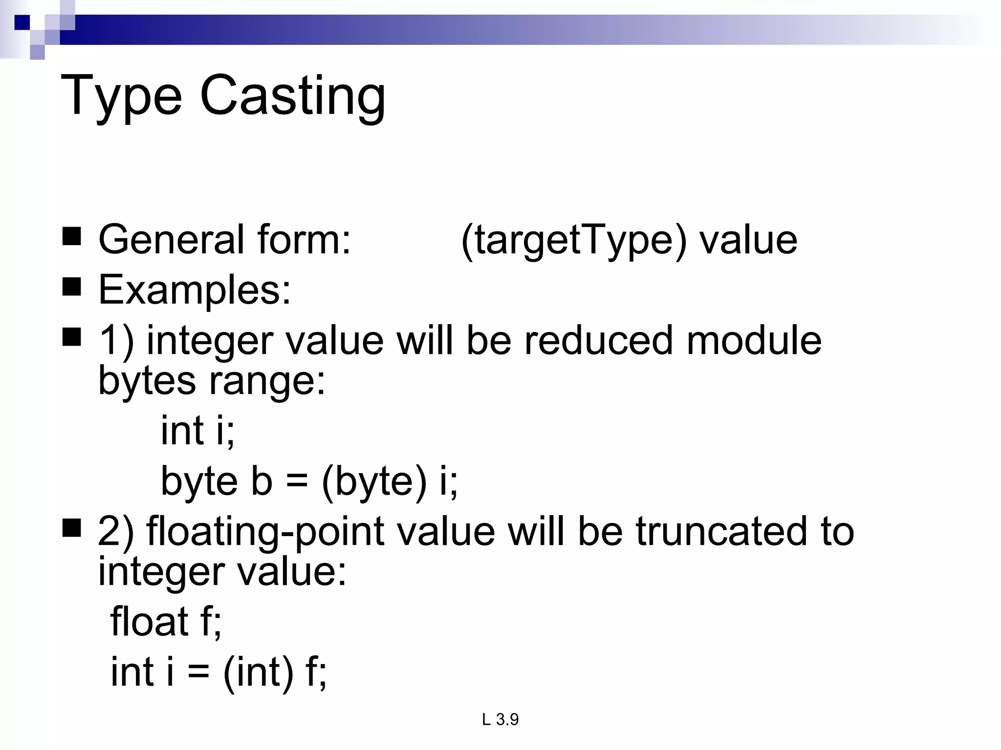 Type Casting General form:  (targetType) value Examples: 1) integer value will be reduced module  bytes range: int i; byte b = (byte) i; 2) floating-point value will be truncated to integer value: float f; int i = (int) f; 