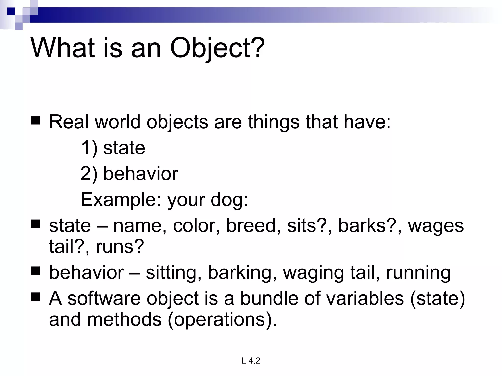 What is an Object? Real world objects are things that have: 1) state 2) behavior Example: your dog: state – name, color, breed, sits?, barks?, wages tail?, runs? behavior – sitting, barking, waging tail, running A software object is a bundle of variables (state) and methods (operations). 