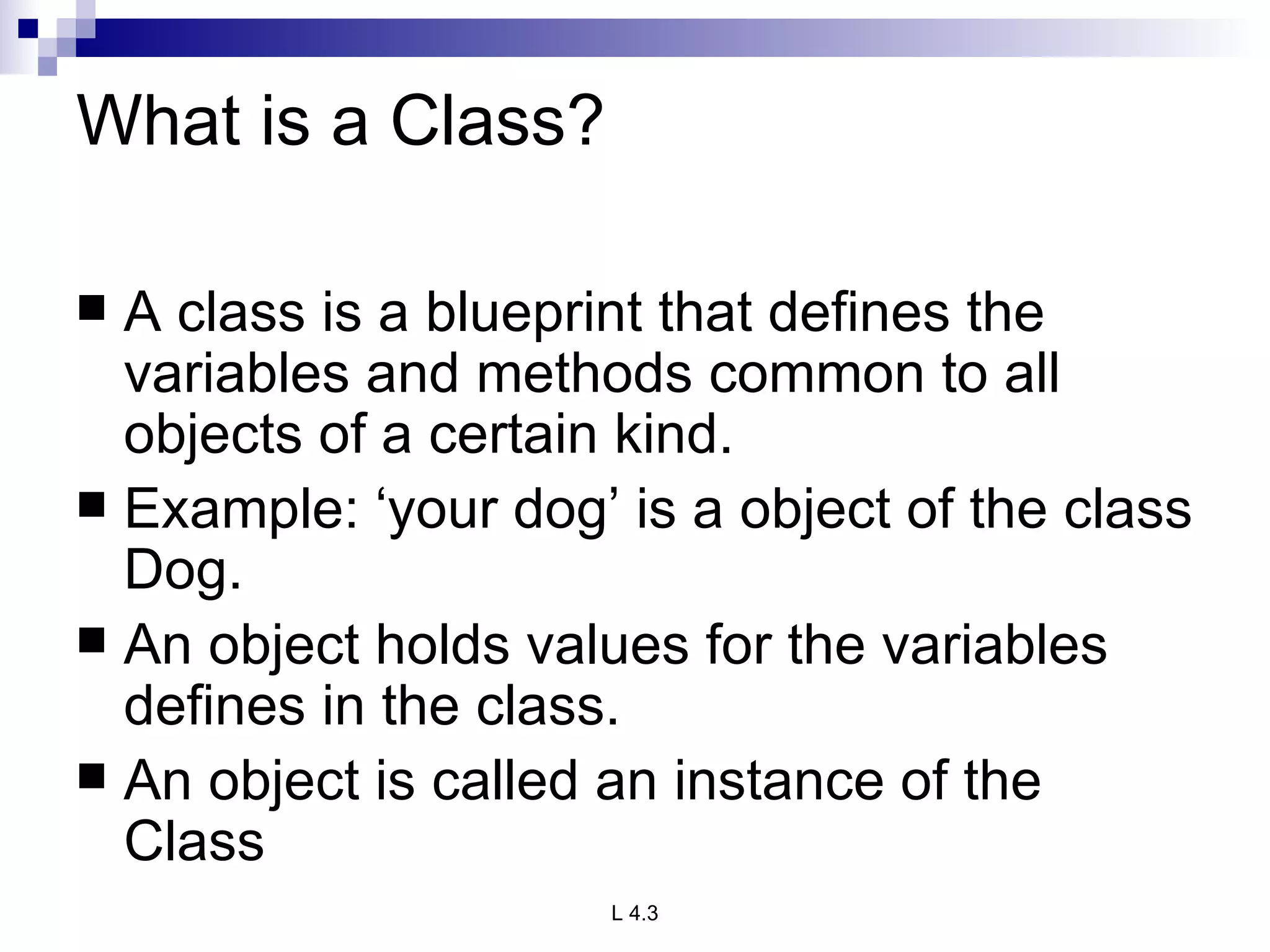 What is a Class? A class is a blueprint that defines the variables and methods common to all objects of a certain kind. Example: ‘your dog’ is a object of the class Dog. An object holds values for the variables defines in the class. An object is called an instance of the Class 
