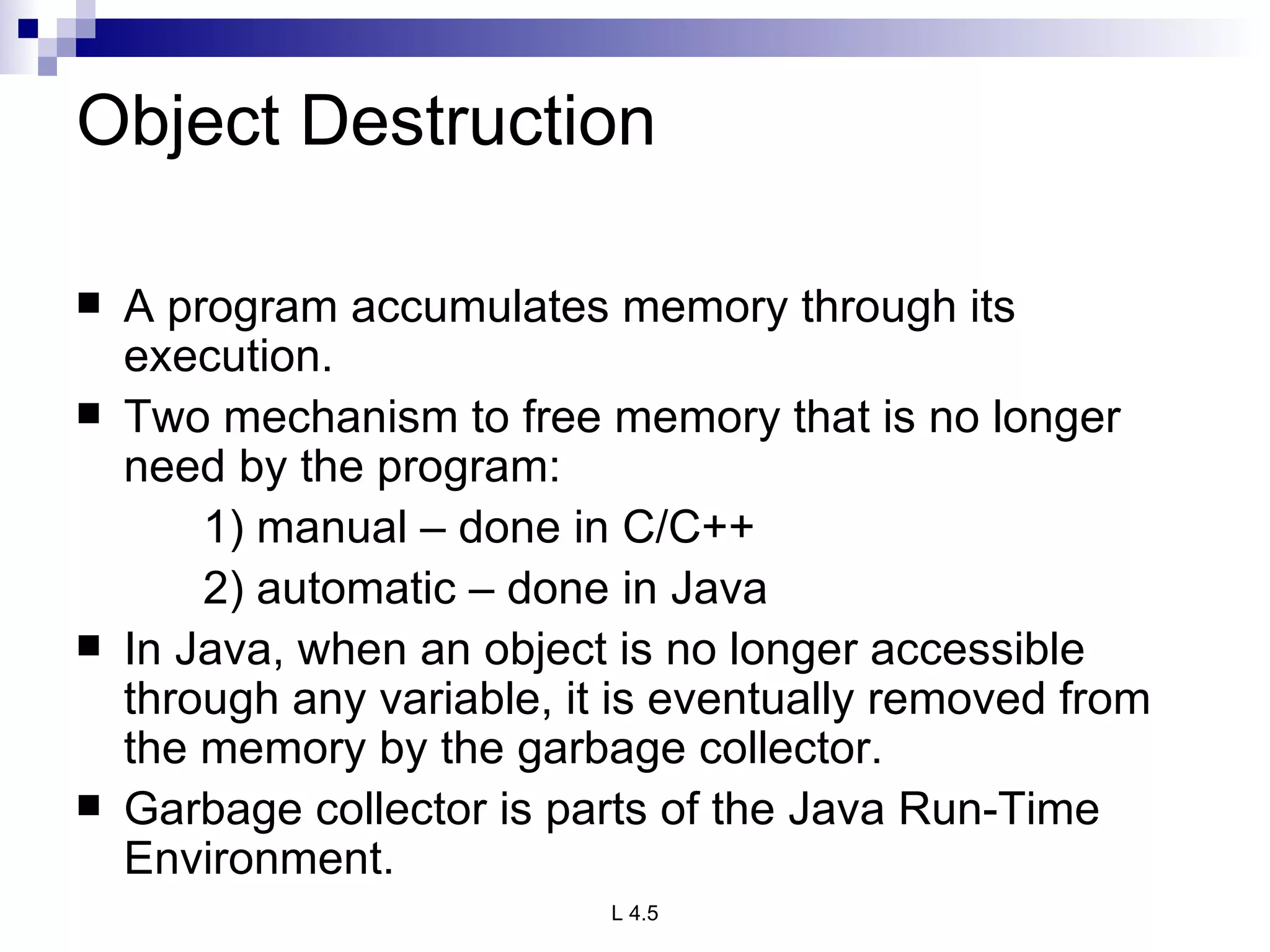 Object Destruction A program accumulates memory through its execution. Two mechanism to free memory that is no longer need by the program: 1) manual – done in C/C++ 2) automatic – done in Java In Java, when an object is no longer accessible through any variable, it is eventually removed from the memory by the garbage collector. Garbage collector is parts of the Java Run-Time Environment. 