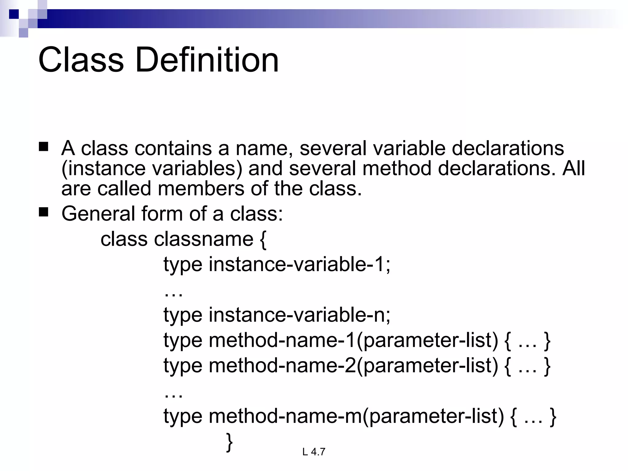 Class Definition A class contains a name, several variable declarations (instance variables) and several method declarations. All are called members of the class. General form of a class: class classname { type instance-variable-1; … type instance-variable-n; type method-name-1(parameter-list) { … } type method-name-2(parameter-list) { … } … type method-name-m(parameter-list) { … } } 