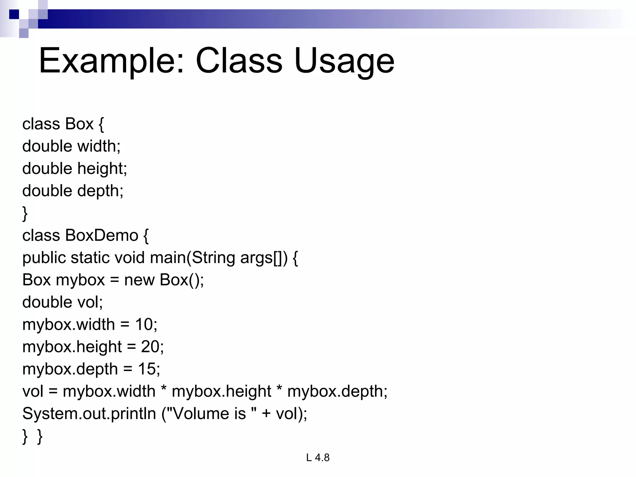 Example: Class Usage class Box { double width; double height; double depth; } class BoxDemo { public static void main(String args[]) { Box mybox = new Box(); double vol; mybox.width = 10; mybox.height = 20; mybox.depth = 15; vol = mybox.width * mybox.height * mybox.depth; System.out.println (&quot;Volume is &quot; + vol); }  } 