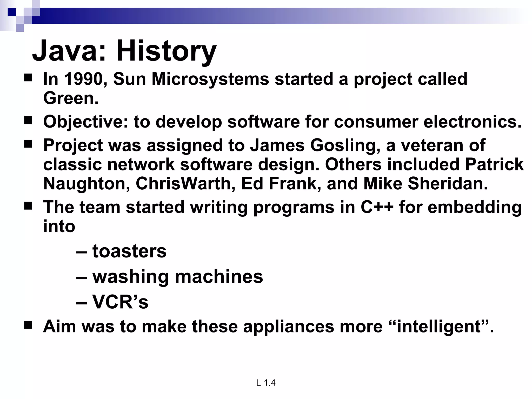 Java: History In 1990, Sun Microsystems started a project called Green. Objective: to develop software for consumer electronics. Project was assigned to James Gosling, a veteran of classic network software design. Others included Patrick Naughton, ChrisWarth, Ed Frank, and Mike Sheridan. The team started writing programs in C++ for embedding into –  toasters –  washing machines –  VCR’s Aim was to make these appliances more “intelligent”.  