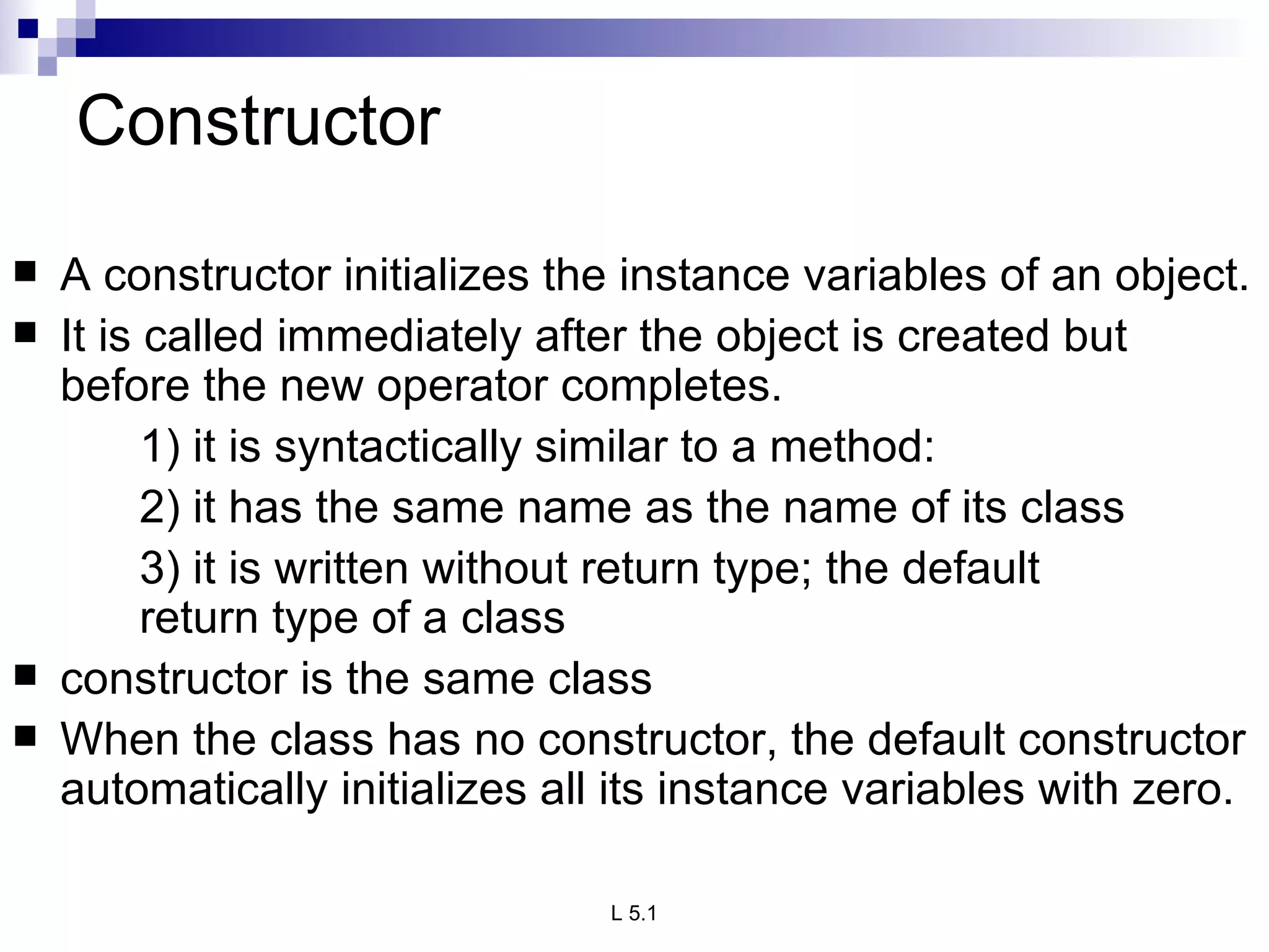 Constructor A constructor initializes the instance variables of an object. It is called immediately after the object is created but before the new operator completes. 1) it is syntactically similar to a method: 2) it has the same name as the name of its class 3) it is written without return type; the default  return type of a class constructor is the same class When the class has no constructor, the default constructor automatically initializes all its instance variables with zero. 