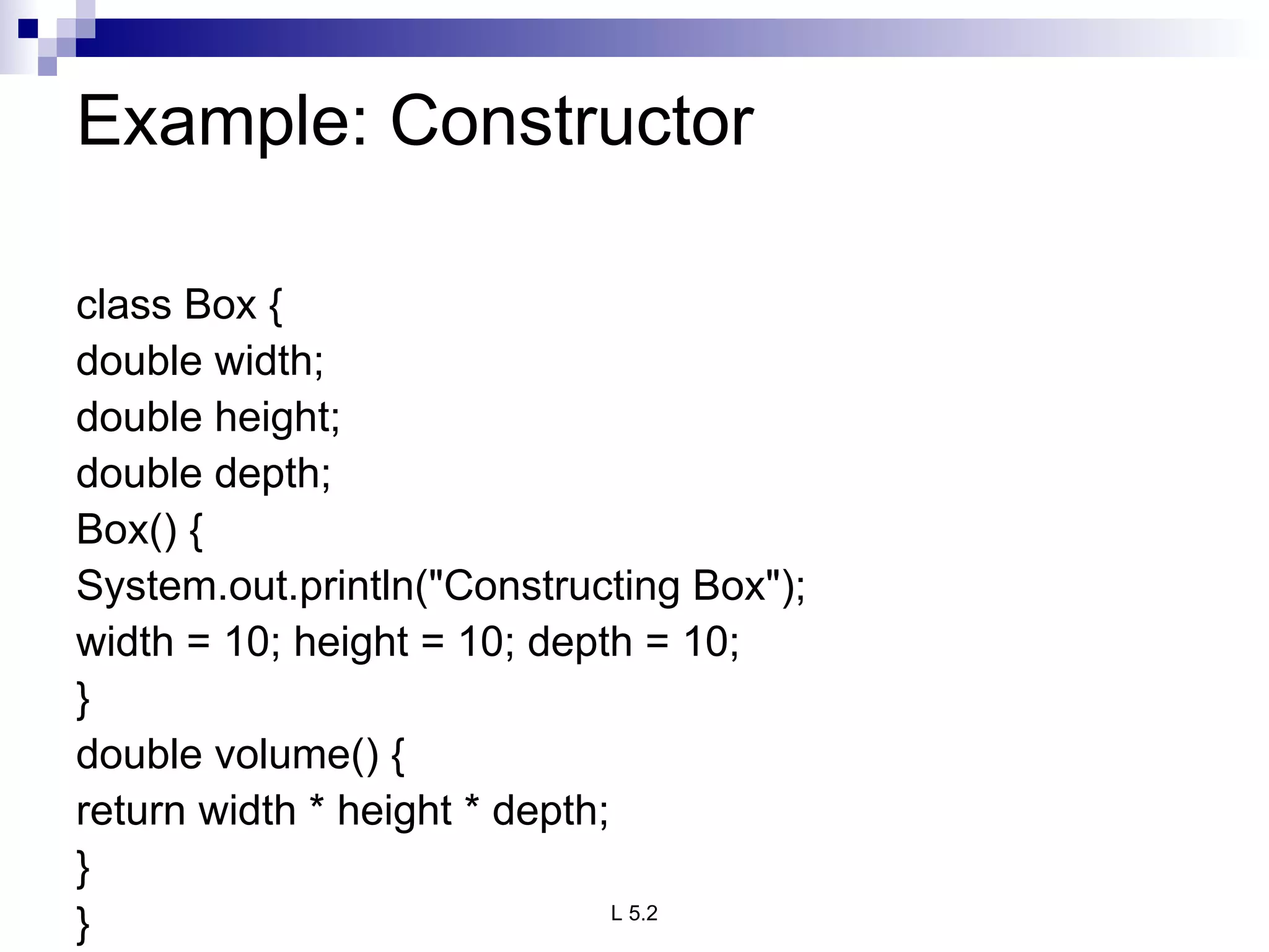 Example: Constructor  class Box { double width; double height; double depth; Box() { System.out.println(&quot;Constructing Box&quot;); width = 10; height = 10; depth = 10; } double volume() { return width * height * depth; } } 