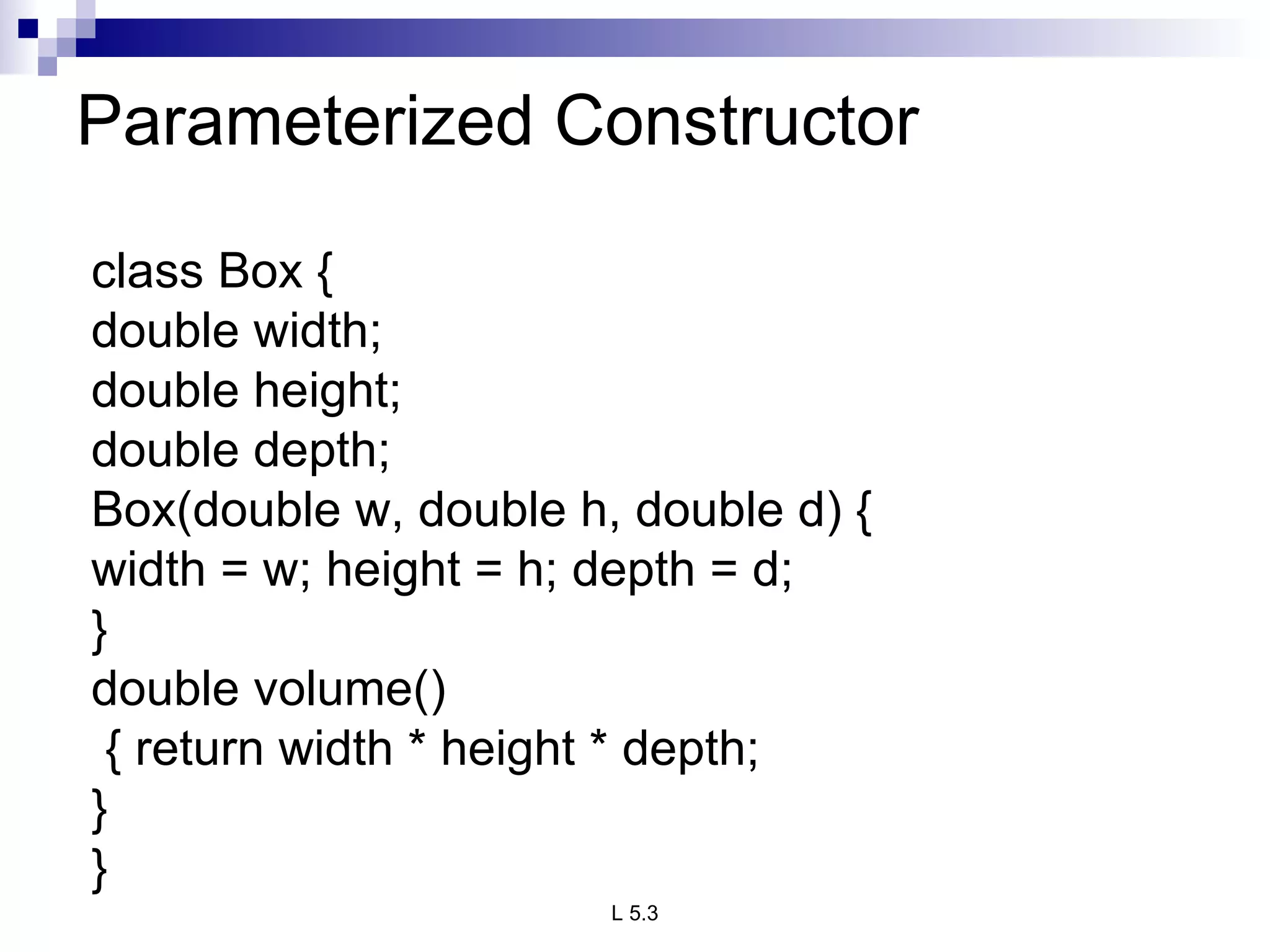 Parameterized Constructor  class Box { double width; double height; double depth; Box(double w, double h, double d) { width = w; height = h; depth = d; } double volume() { return width * height * depth;  } } 