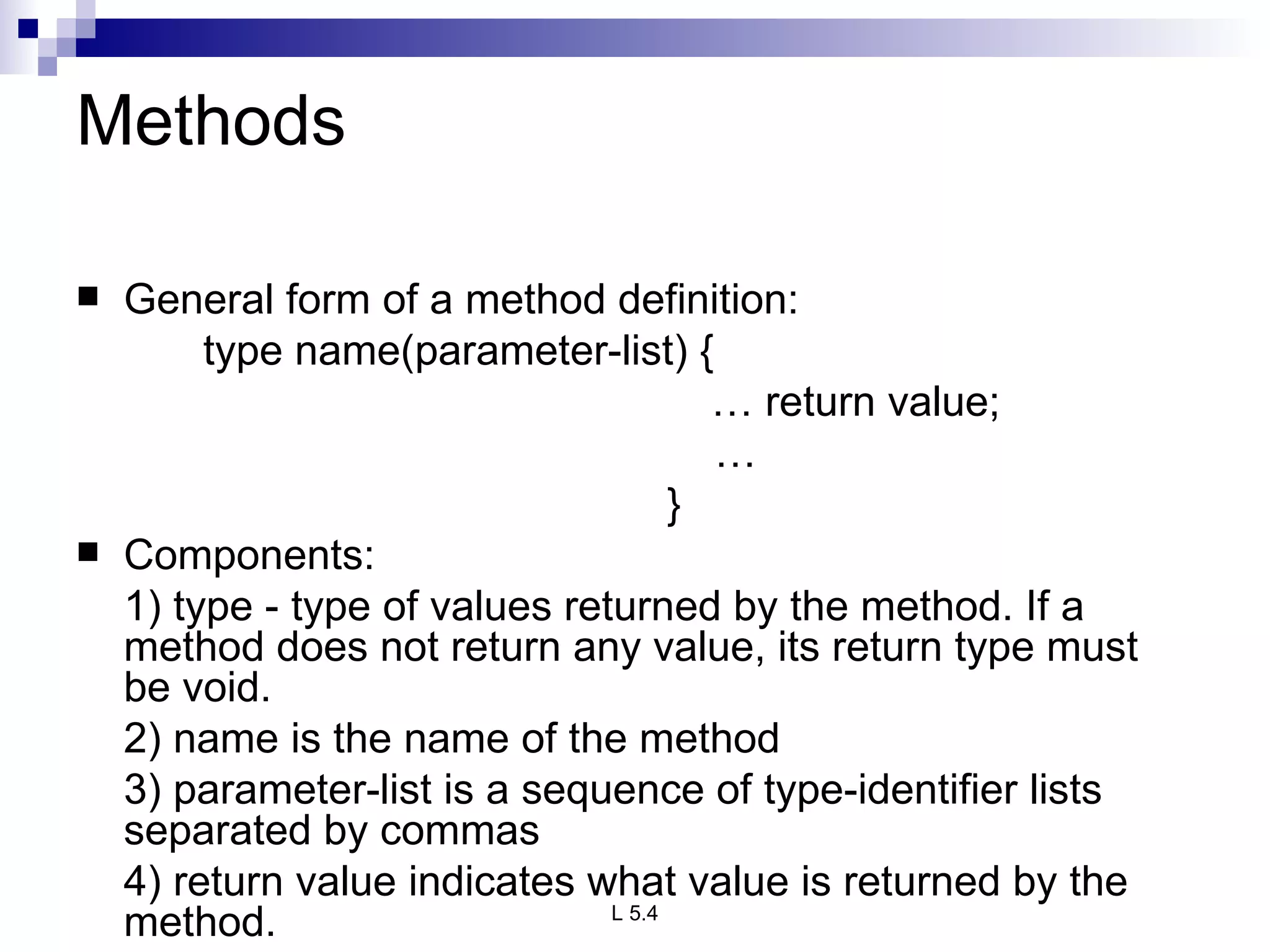 Methods General form of a method definition: type name(parameter-list) { …  return value;   …   } Components: 1) type - type of values returned by the method. If a method does not return any value, its return type must be void. 2) name is the name of the method 3) parameter-list is a sequence of type-identifier lists separated by commas 4) return value indicates what value is returned by the method. 