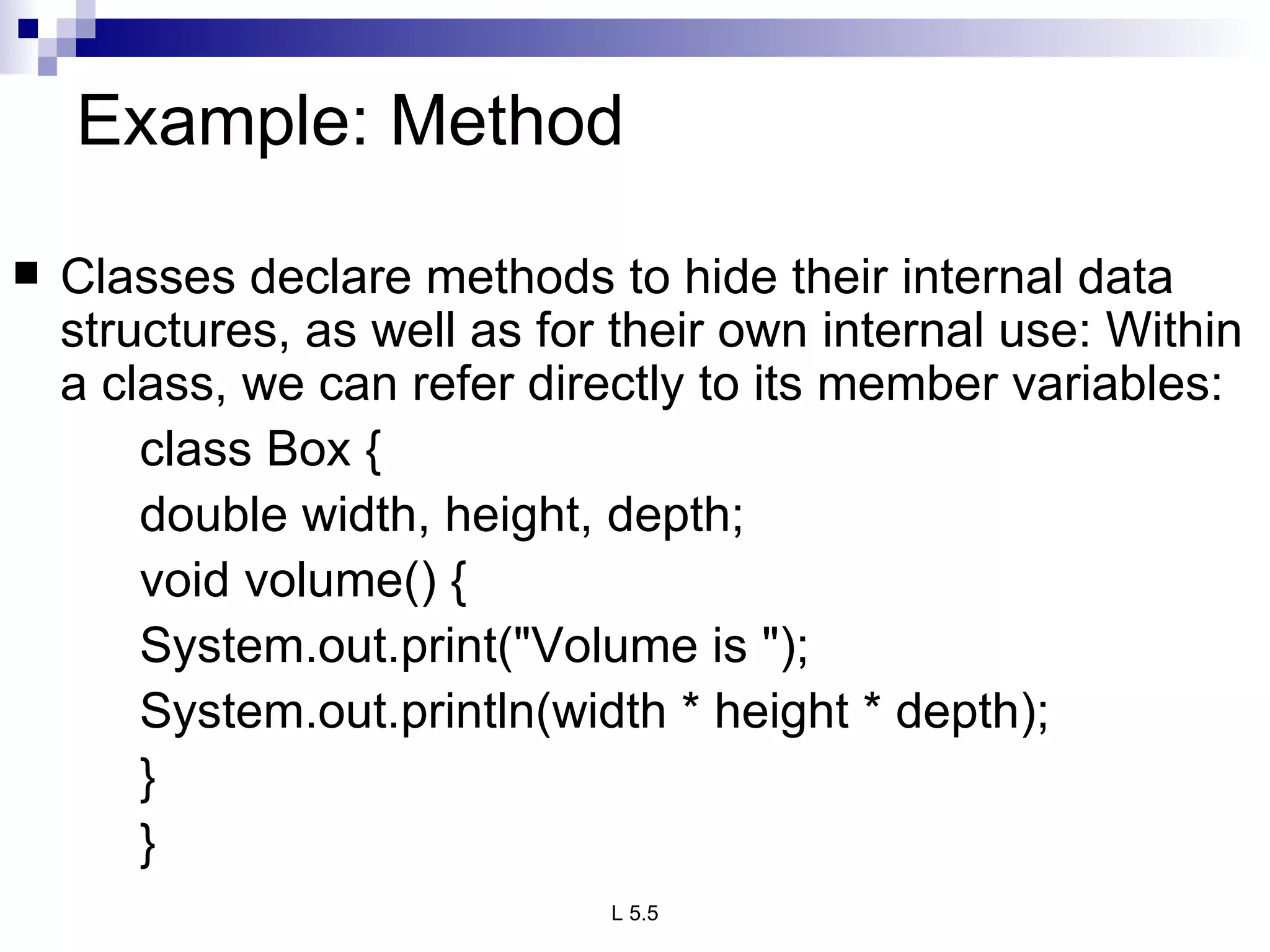 Example: Method  Classes declare methods to hide their internal data structures, as well as for their own internal use: Within a class, we can refer directly to its member variables: class Box { double width, height, depth; void volume() { System.out.print(&quot;Volume is &quot;); System.out.println(width * height * depth); } } 
