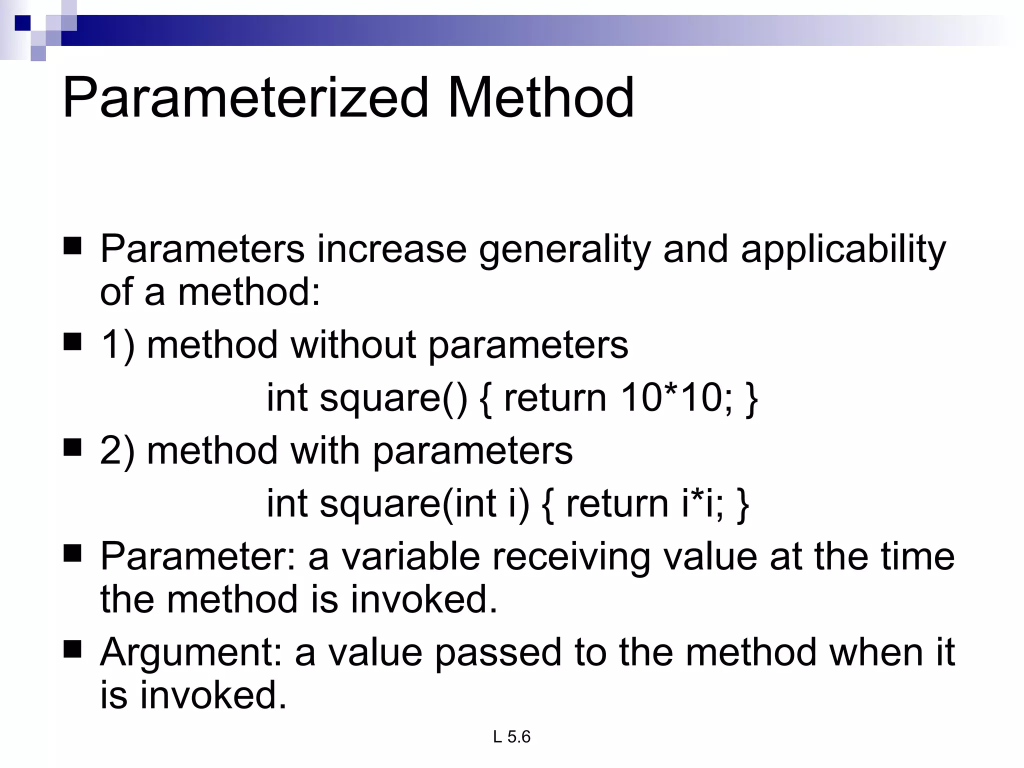 Parameterized Method Parameters increase generality and applicability of a method: 1) method without parameters int square() { return 10*10; } 2) method with parameters int square(int i) { return i*i; } Parameter: a variable receiving value at the time the method is invoked. Argument: a value passed to the method when it is invoked. 