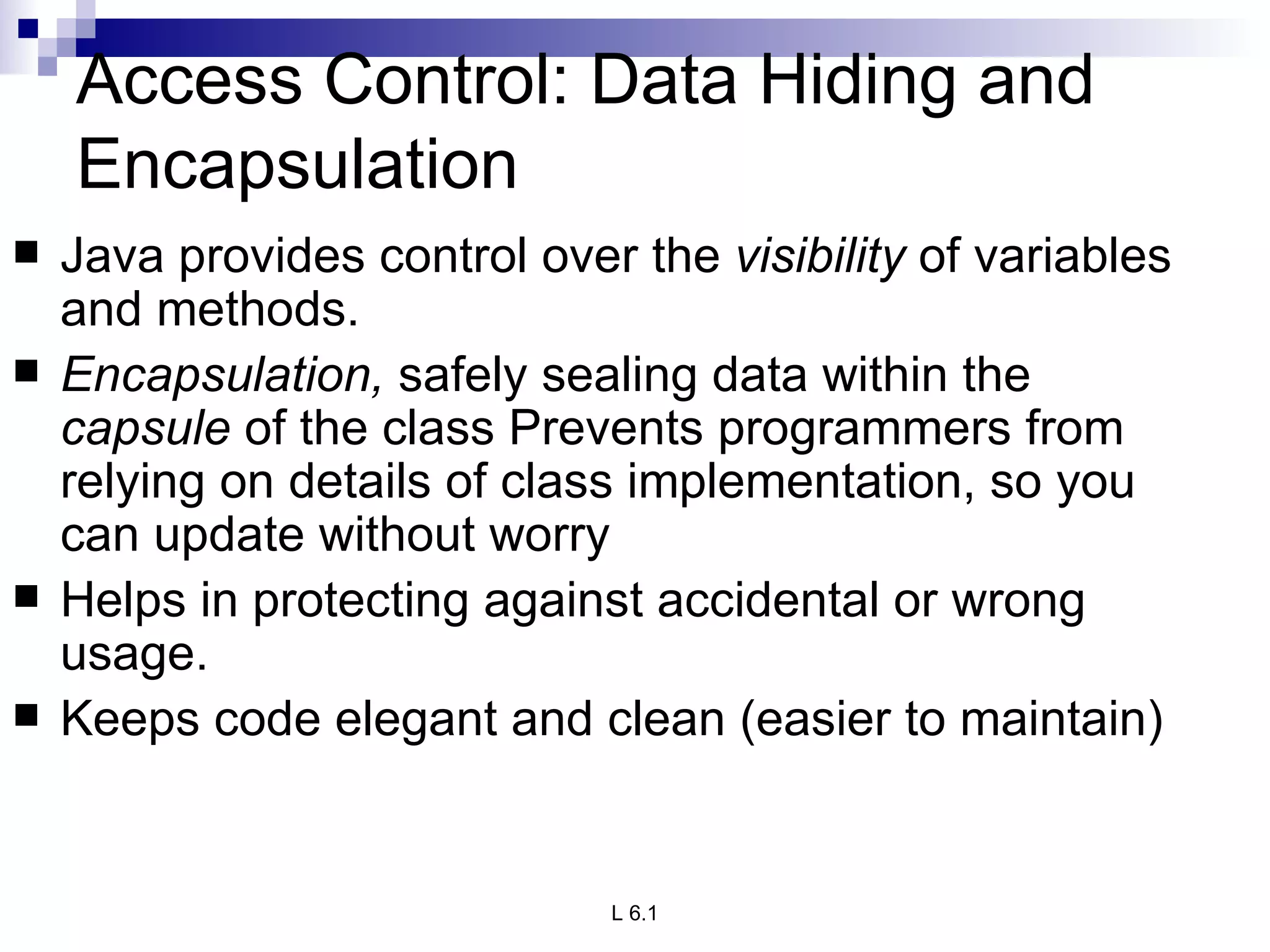 Access Control: Data Hiding and Encapsulation Java provides control over the  visibility  of variables and methods. Encapsulation,  safely sealing data within the  capsule  of the class Prevents programmers from relying on details of class implementation, so you can update without worry Helps in protecting against accidental or wrong usage. Keeps code elegant and clean (easier to maintain)  