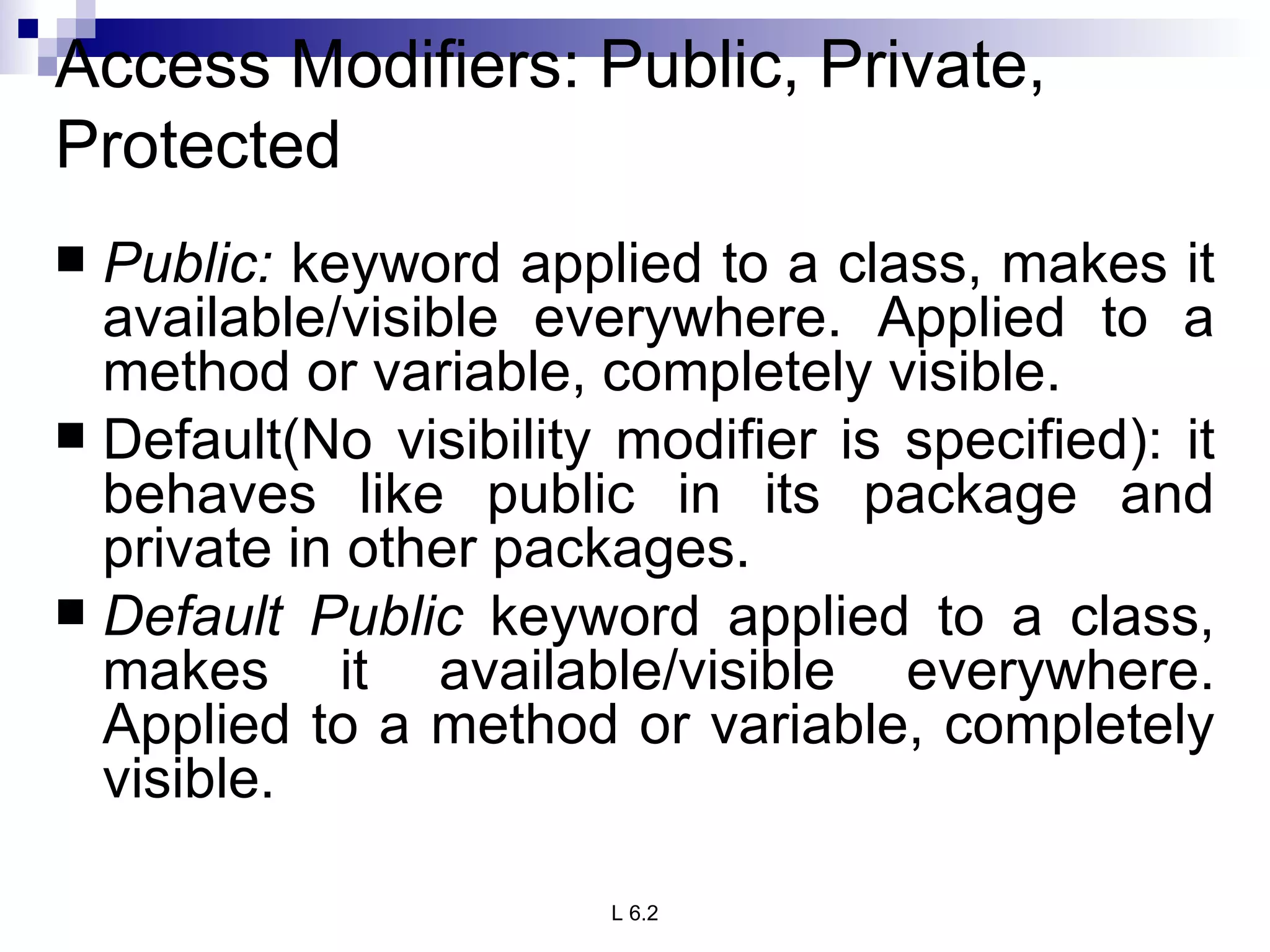 Access Modifiers: Public, Private, Protected Public:  keyword applied to a class, makes it available/visible everywhere. Applied to a method or variable, completely visible. Default(No visibility modifier is specified): it behaves like public in its package and private in other packages. Default Public  keyword applied to a class, makes it available/visible everywhere. Applied to a method or variable, completely visible. 