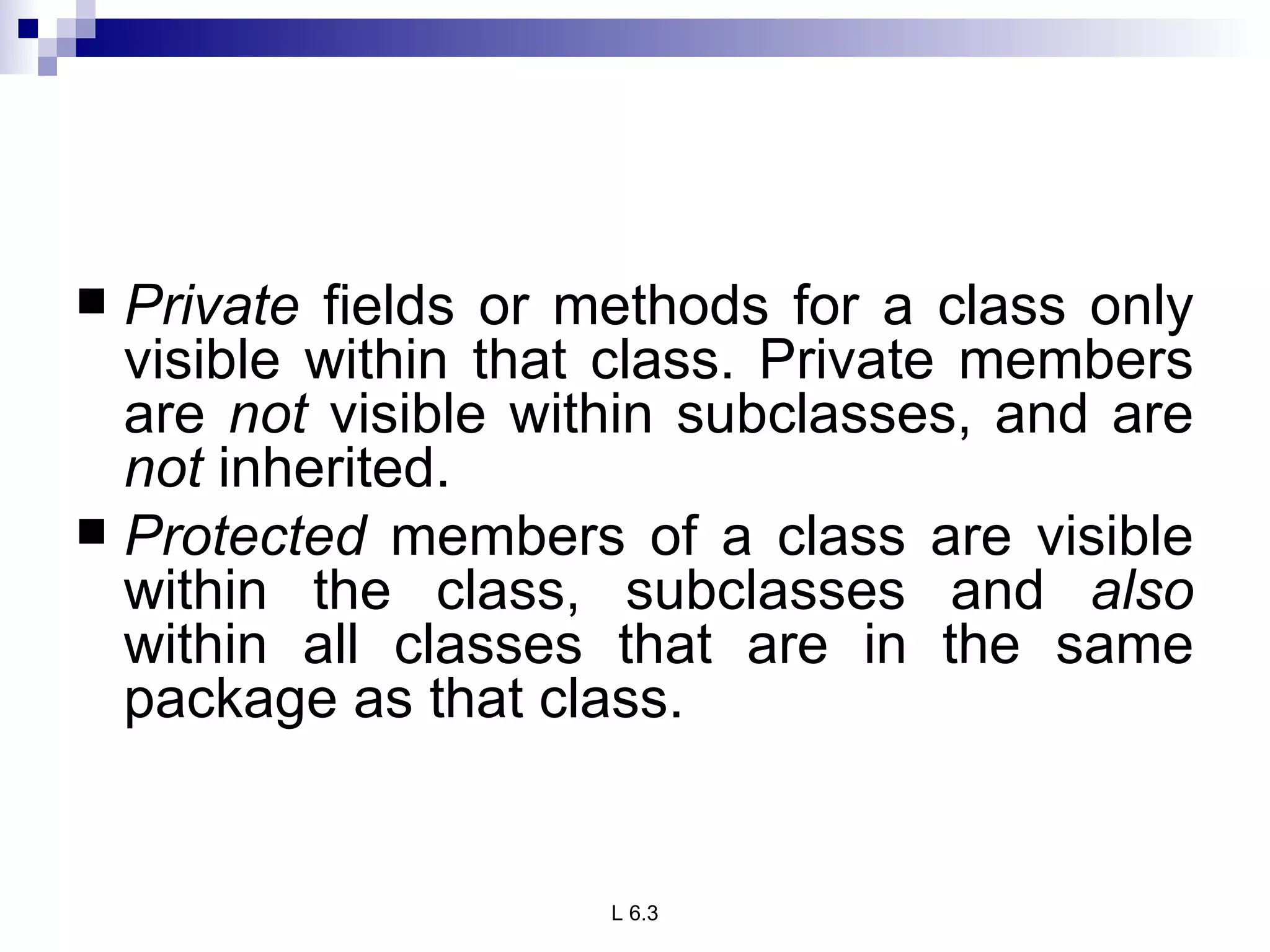Private  fields or methods for a class only visible within that class. Private members are  not  visible within subclasses, and are  not  inherited. Protected  members of a class are visible within the class, subclasses and  also  within all classes that are in the same package as that class. 