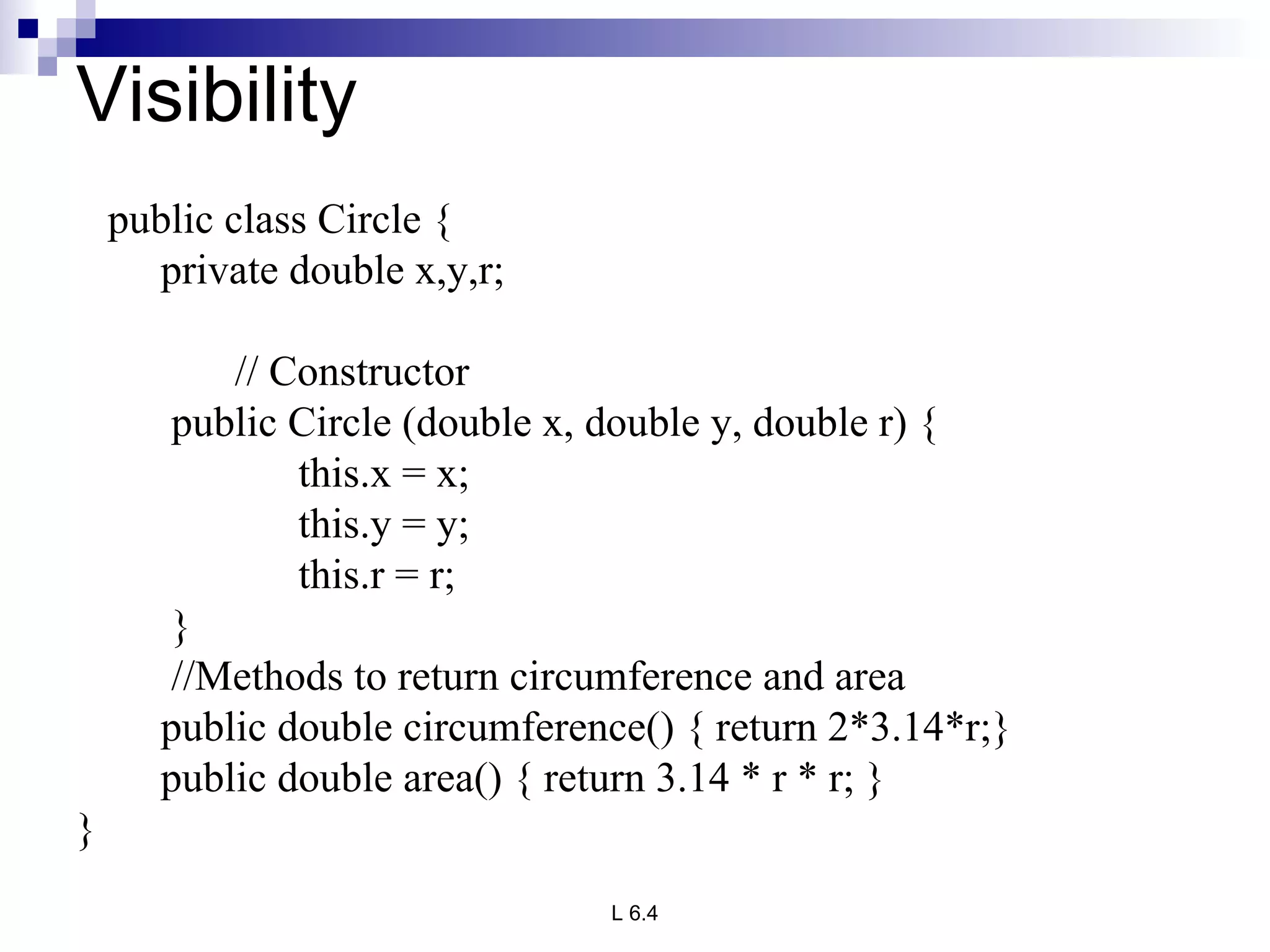 Visibility public class Circle { private double x,y,r; // Constructor public Circle (double x, double y, double r) { this.x = x; this.y = y; this.r = r; } //Methods to return circumference and area public double circumference() { return 2*3.14*r;} public double area() { return 3.14 * r * r; }   } 