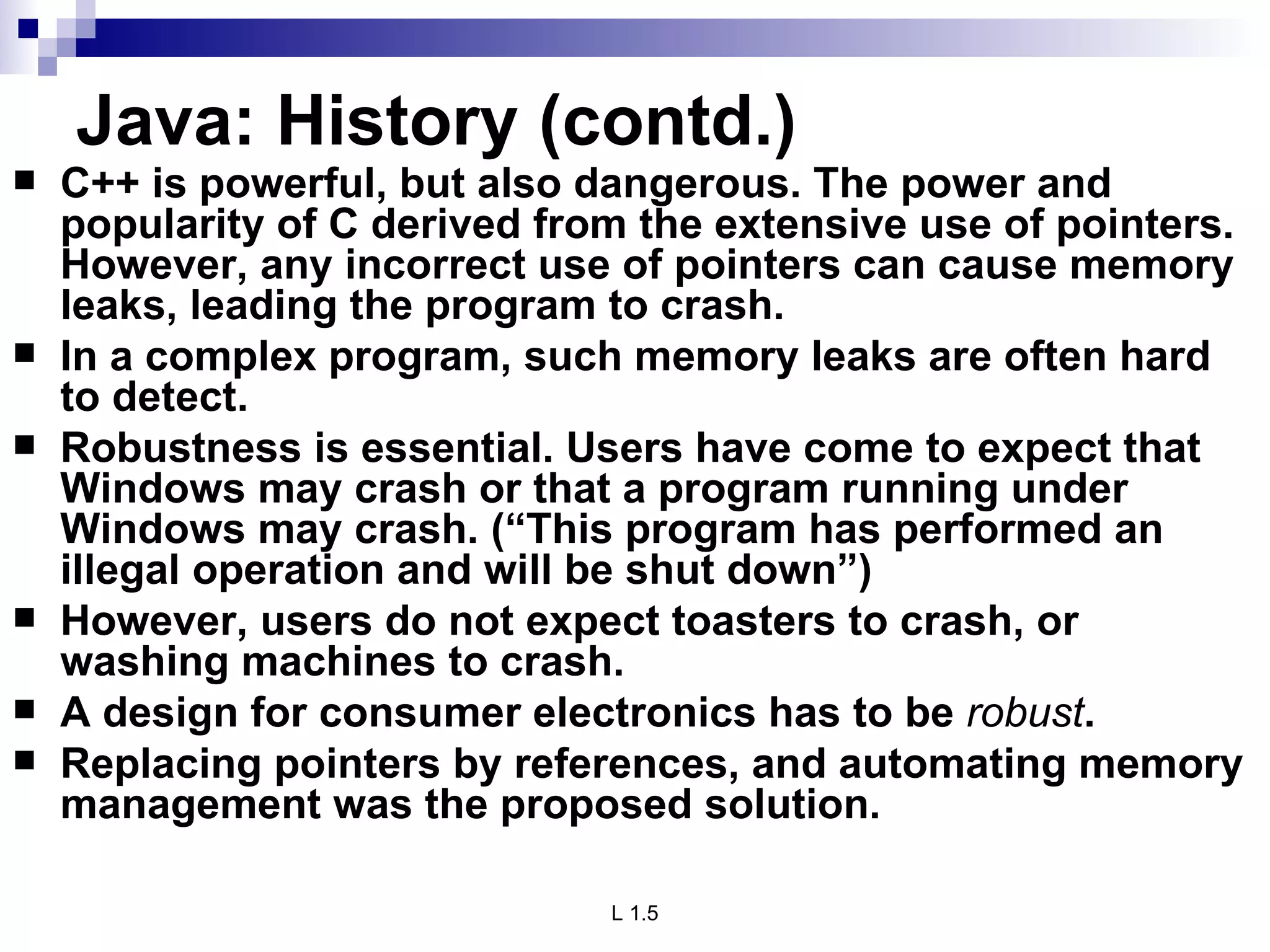 Java: History (contd.) C++ is powerful, but also dangerous. The power and popularity of C derived from the extensive use of pointers. However, any incorrect use of pointers can cause memory leaks, leading the program to crash. In a complex program, such memory leaks are often hard to detect. Robustness is essential. Users have come to expect that Windows may crash or that a program running under Windows may crash. (“This program has performed an illegal operation and will be shut down”) However, users do not expect toasters to crash, or washing machines to crash. A design for consumer electronics has to be  robust .  Replacing pointers by references, and automating memory management was the proposed solution. 