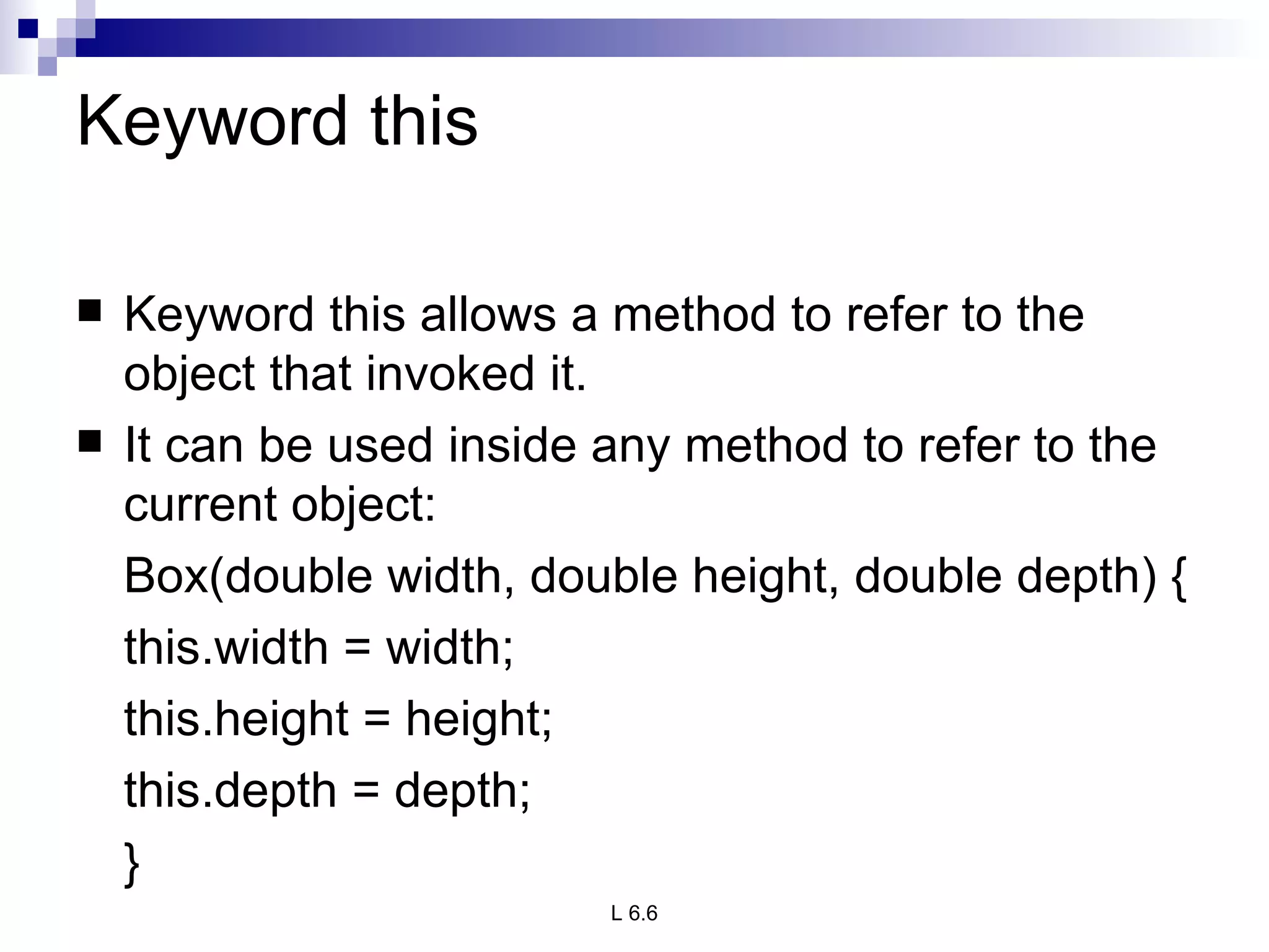 Keyword this Keyword this allows a method to refer to the object that invoked it. It can be used inside any method to refer to the current object: Box(double width, double height, double depth) { this.width = width; this.height = height; this.depth = depth; } 