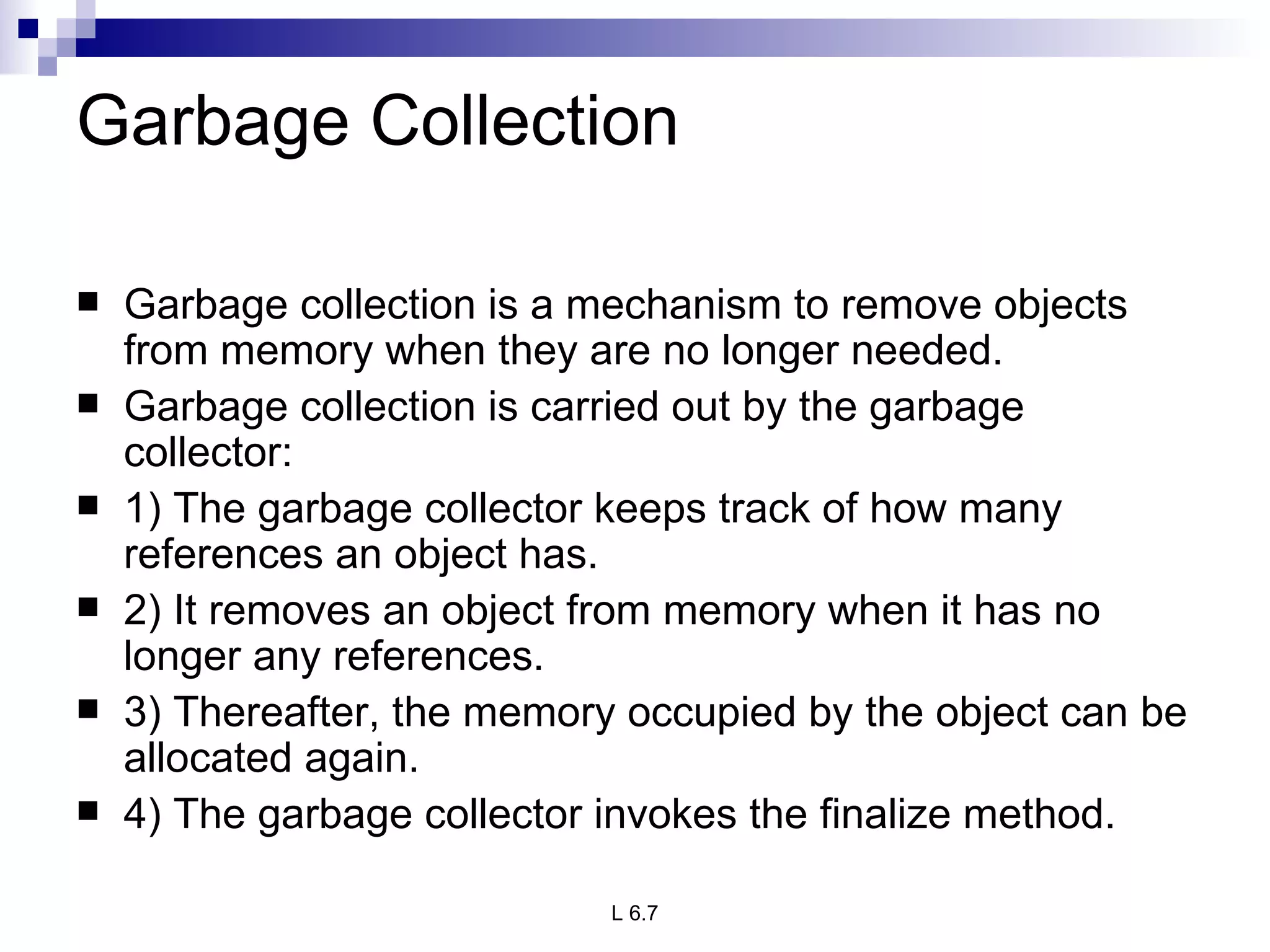 Garbage Collection Garbage collection is a mechanism to remove objects from memory when they are no longer needed. Garbage collection is carried out by the garbage collector: 1) The garbage collector keeps track of how many references an object has. 2) It removes an object from memory when it has no longer any references. 3) Thereafter, the memory occupied by the object can be allocated again. 4) The garbage collector invokes the finalize method. 