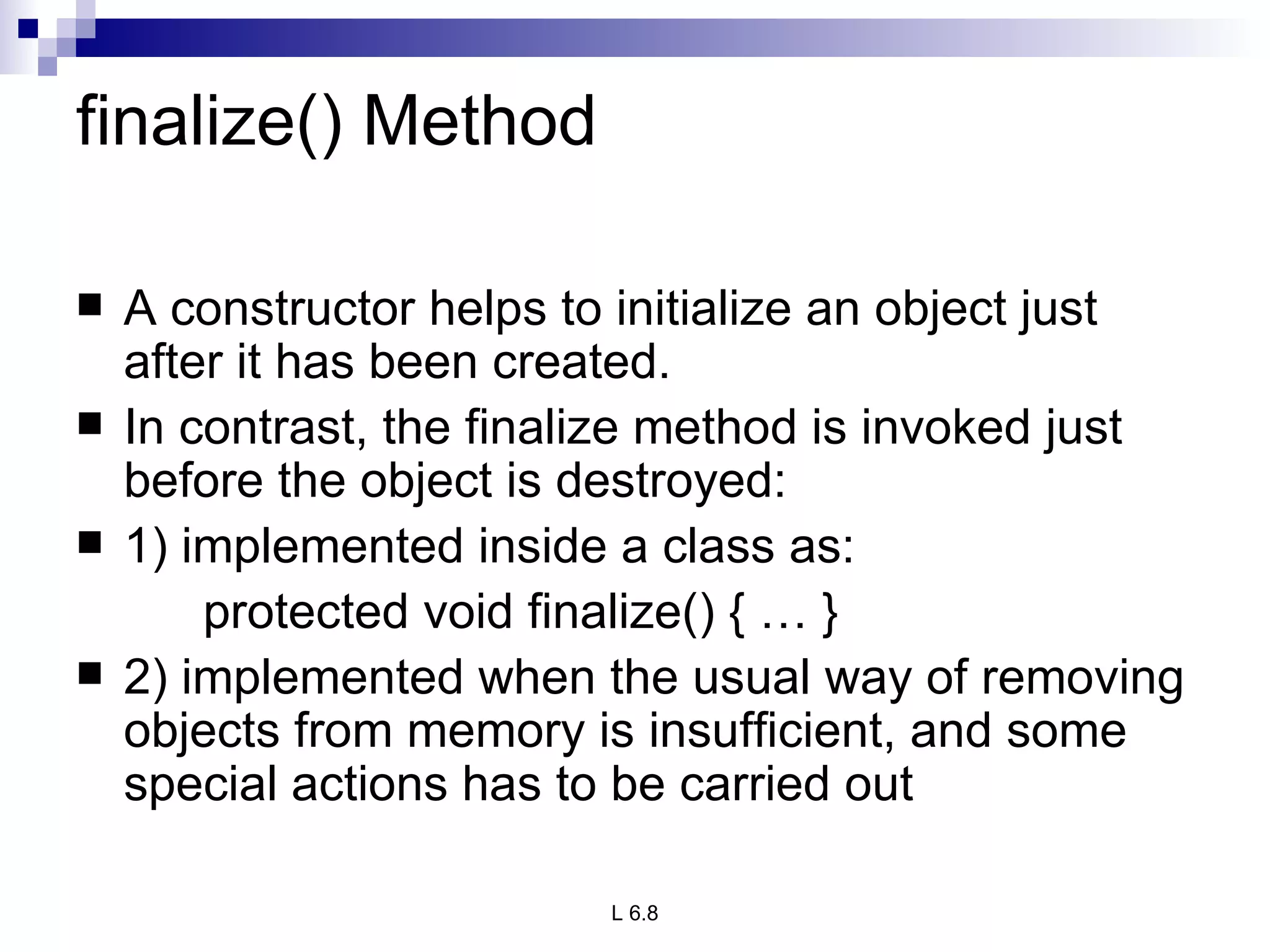 finalize() Method A constructor helps to initialize an object just after it has been created. In contrast, the finalize method is invoked just before the object is destroyed: 1) implemented inside a class as: protected void finalize() { … } 2) implemented when the usual way of removing objects from memory is insufficient, and some special actions has to be carried out 