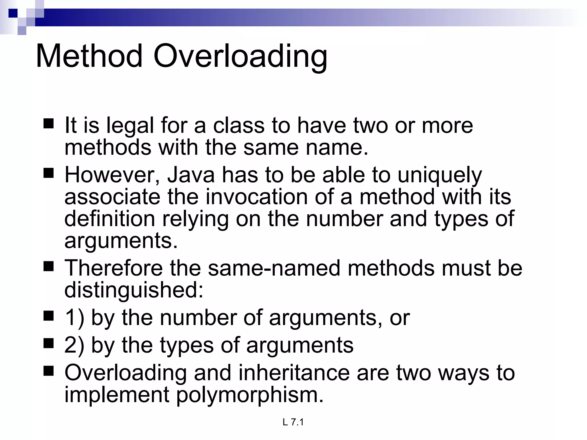 Method Overloading It is legal for a class to have two or more methods with the same name. However, Java has to be able to uniquely associate the invocation of a method with its definition relying on the number and types of arguments. Therefore the same-named methods must be distinguished: 1) by the number of arguments, or 2) by the types of arguments Overloading and inheritance are two ways to implement polymorphism. 