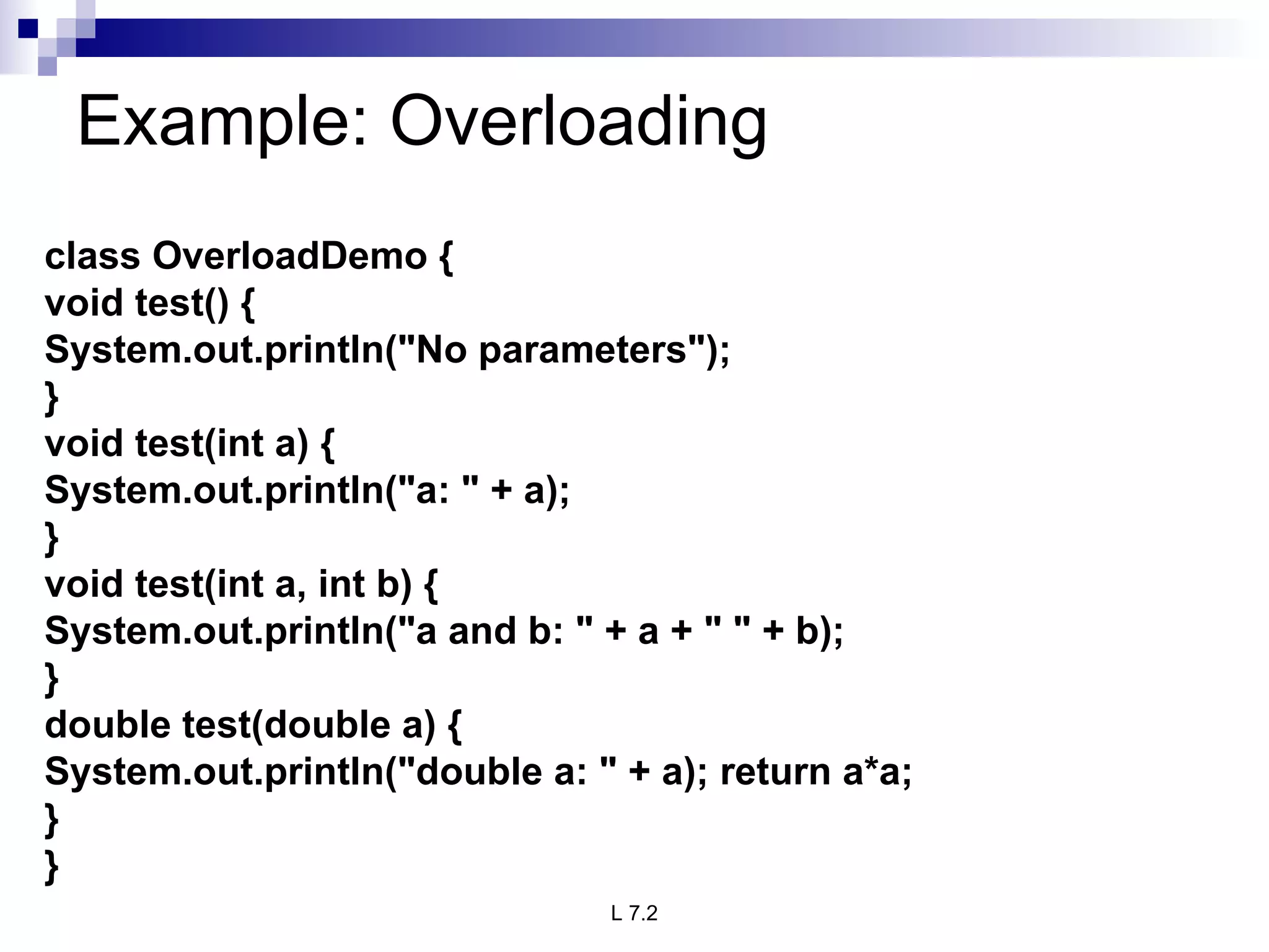 Example: Overloading  class OverloadDemo { void test() { System.out.println(&quot;No parameters&quot;); } void test(int a) { System.out.println(&quot;a: &quot; + a); } void test(int a, int b) { System.out.println(&quot;a and b: &quot; + a + &quot; &quot; + b); } double test(double a) { System.out.println(&quot;double a: &quot; + a); return a*a; } } 