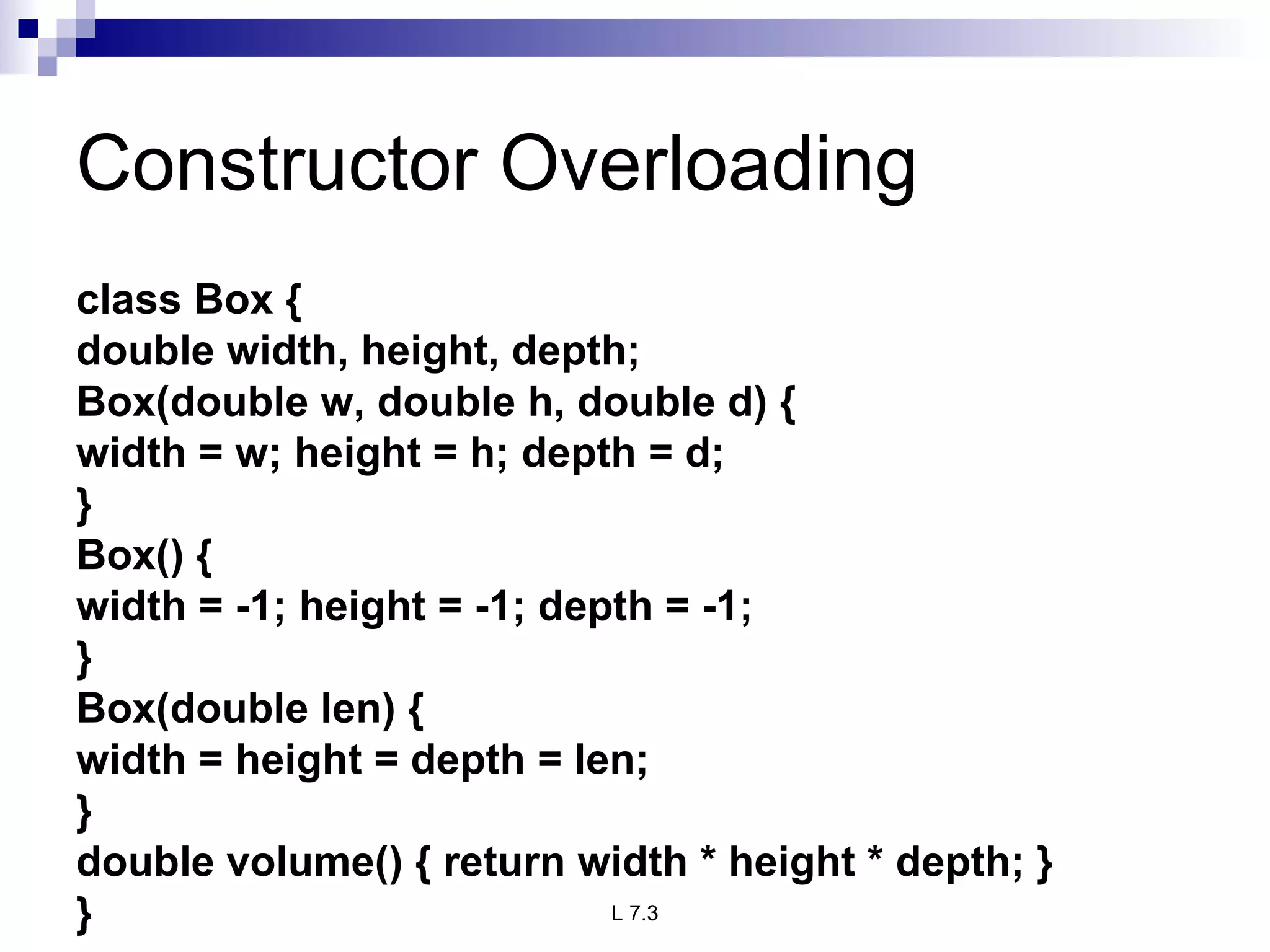 Constructor Overloading class Box { double width, height, depth; Box(double w, double h, double d) { width = w; height = h; depth = d; } Box() { width = -1; height = -1; depth = -1; } Box(double len) { width = height = depth = len; } double volume() { return width * height * depth; } } 