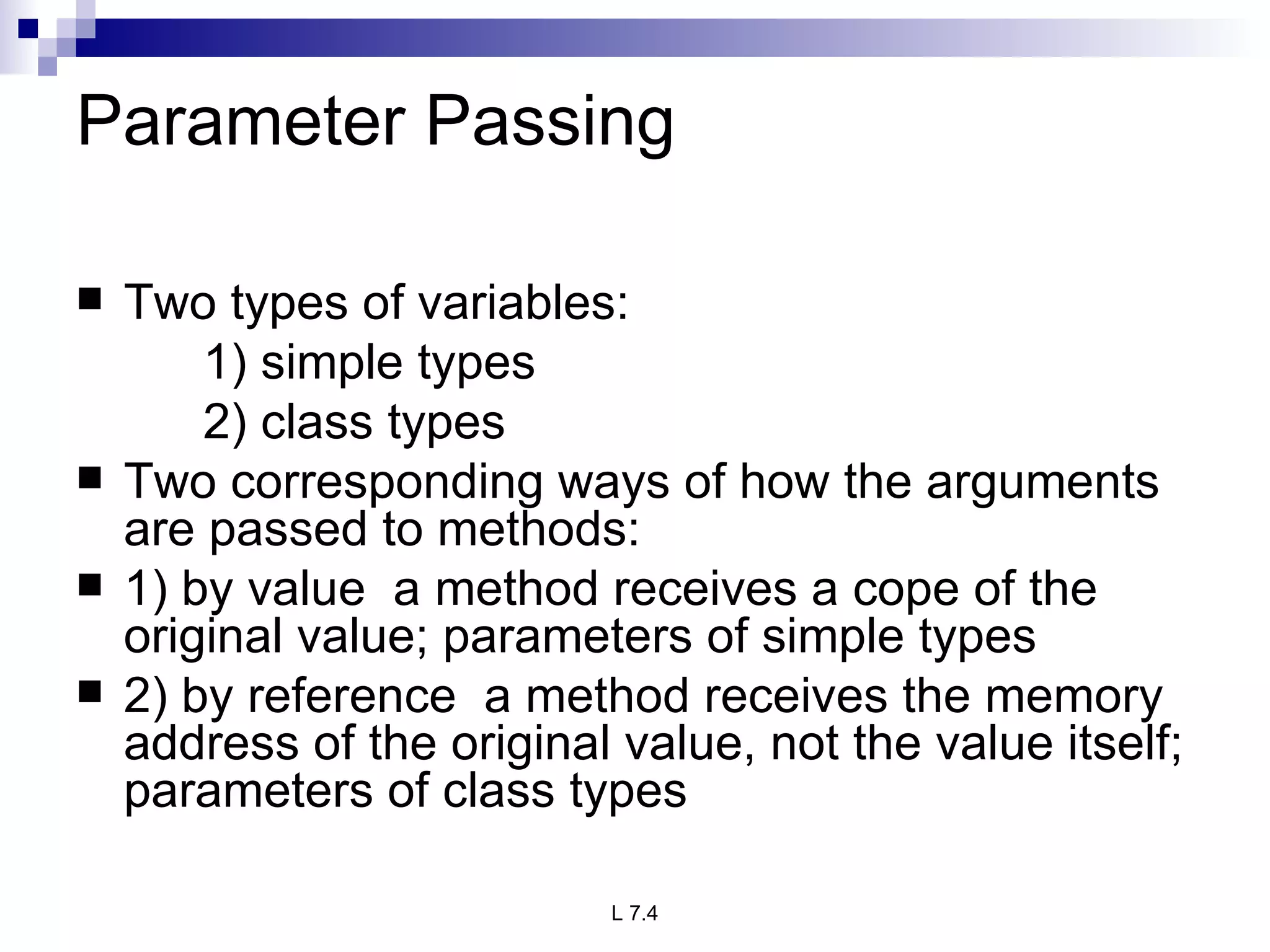 Parameter Passing Two types of variables: 1) simple types 2) class types Two corresponding ways of how the arguments are passed to methods: 1) by value  a method receives a cope of the original value; parameters of simple types 2) by reference  a method receives the memory address of the original value, not the value itself; parameters of class types 