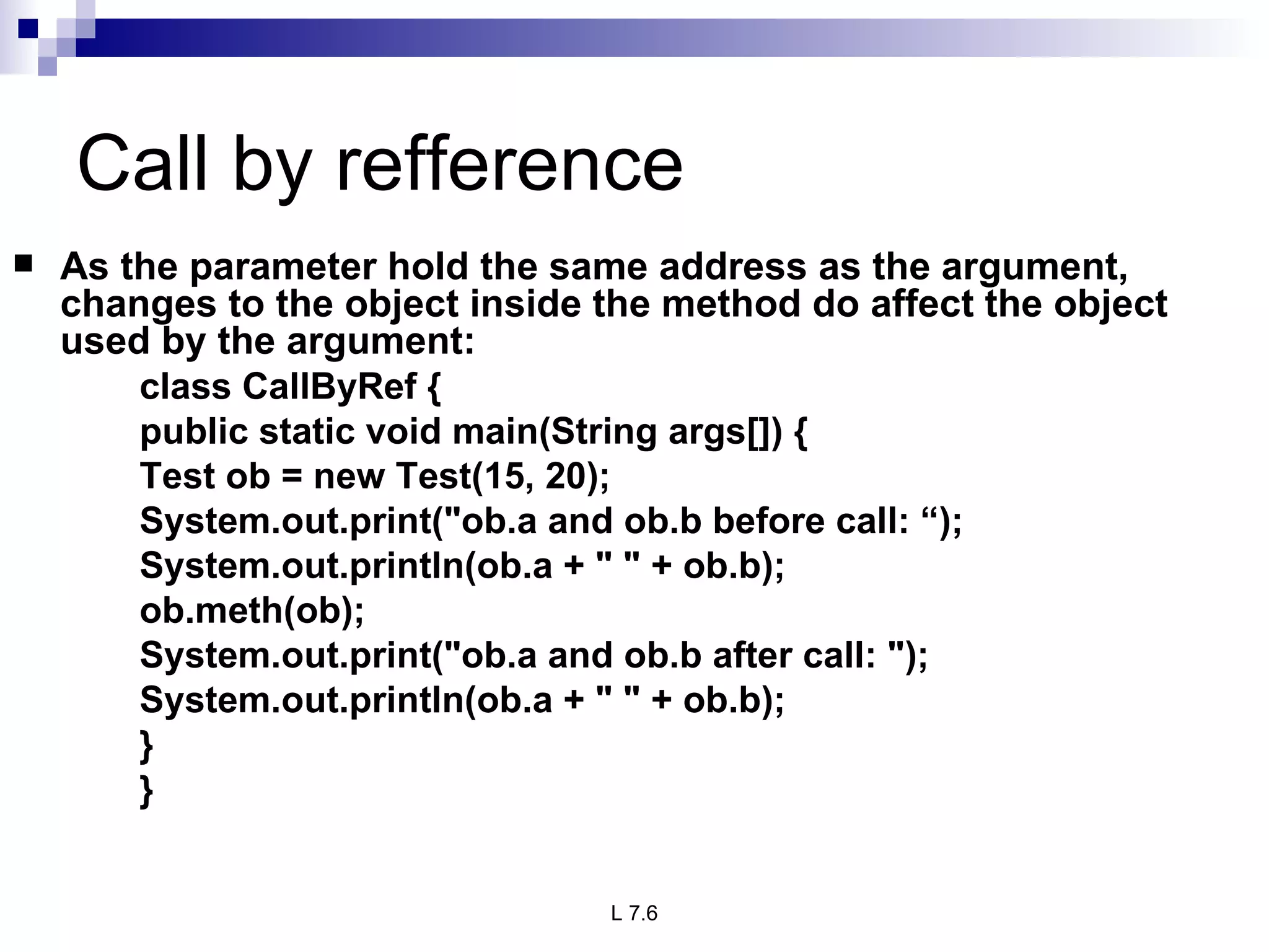Call by refference As the parameter hold the same address as the argument, changes to the object inside the method do affect the object used by the argument: class CallByRef { public static void main(String args[]) { Test ob = new Test(15, 20); System.out.print(&quot;ob.a and ob.b before call: “); System.out.println(ob.a + &quot; &quot; + ob.b); ob.meth(ob); System.out.print(&quot;ob.a and ob.b after call: &quot;); System.out.println(ob.a + &quot; &quot; + ob.b); } } 