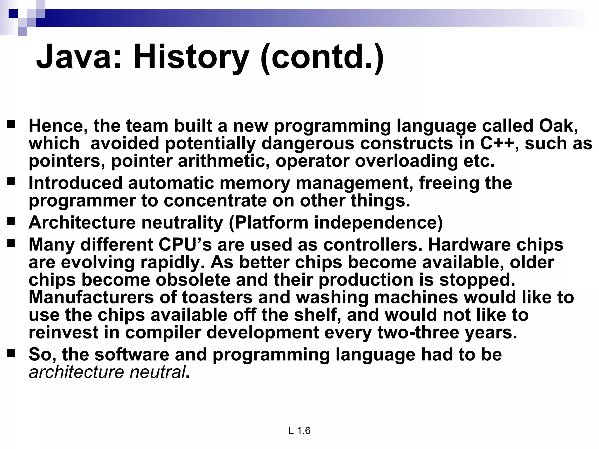 Java: History (contd.) Hence, the team built a new programming language called Oak, which  avoided potentially dangerous constructs in C++, such as pointers, pointer arithmetic, operator overloading etc. Introduced automatic memory management, freeing the programmer to concentrate on other things. Architecture neutrality (Platform independence) Many different CPU’s are used as controllers. Hardware chips are evolving rapidly. As better chips become available, older chips become obsolete and their production is stopped. Manufacturers of toasters and washing machines would like to use the chips available off the shelf, and would not like to reinvest in compiler development every two-three years. So, the software and programming language had to be  architecture neutral . 