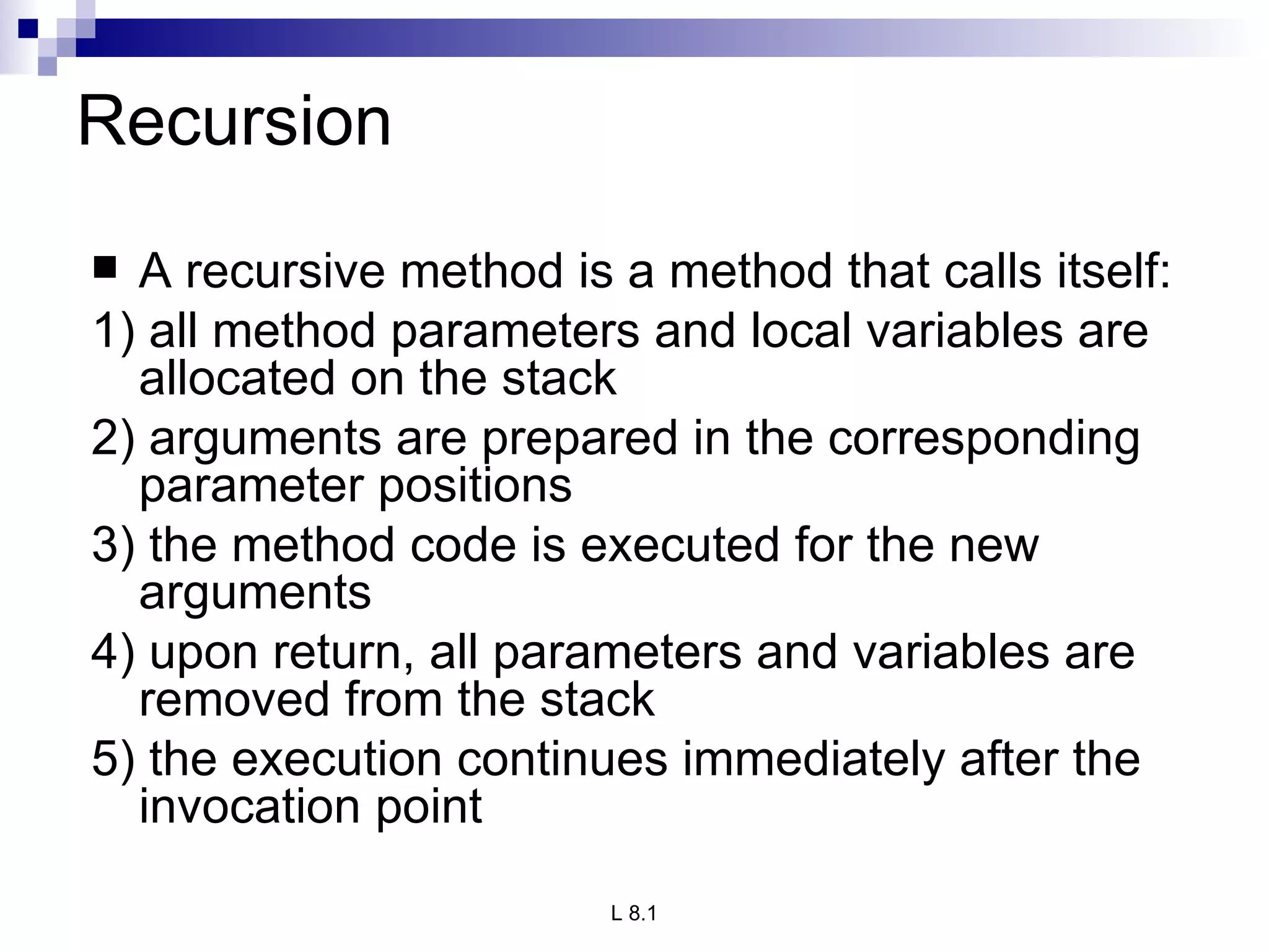 Recursion A recursive method is a method that calls itself: 1) all method parameters and local variables are allocated on the stack 2) arguments are prepared in the corresponding parameter positions 3) the method code is executed for the new arguments 4) upon return, all parameters and variables are removed from the stack 5) the execution continues immediately after the invocation point 