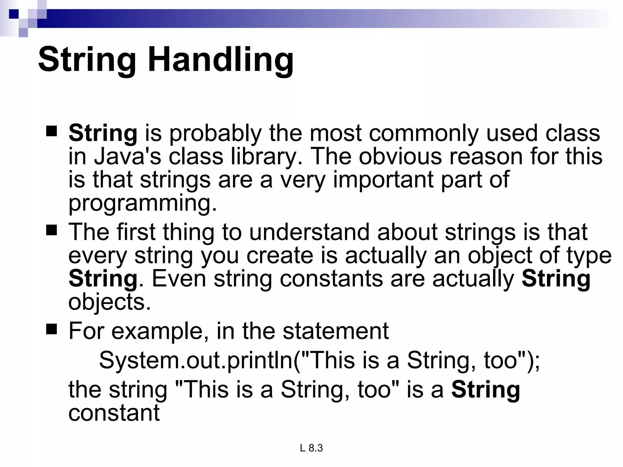 String Handling String  is probably the most commonly used class in Java's class library. The obvious reason for this is that strings are a very important part of programming. The first thing to understand about strings is that every string you create is actually an object of type  String . Even string constants are actually  String  objects.  For example, in the statement System.out.println(&quot;This is a String, too&quot;); the string &quot;This is a String, too&quot; is a  String  constant  