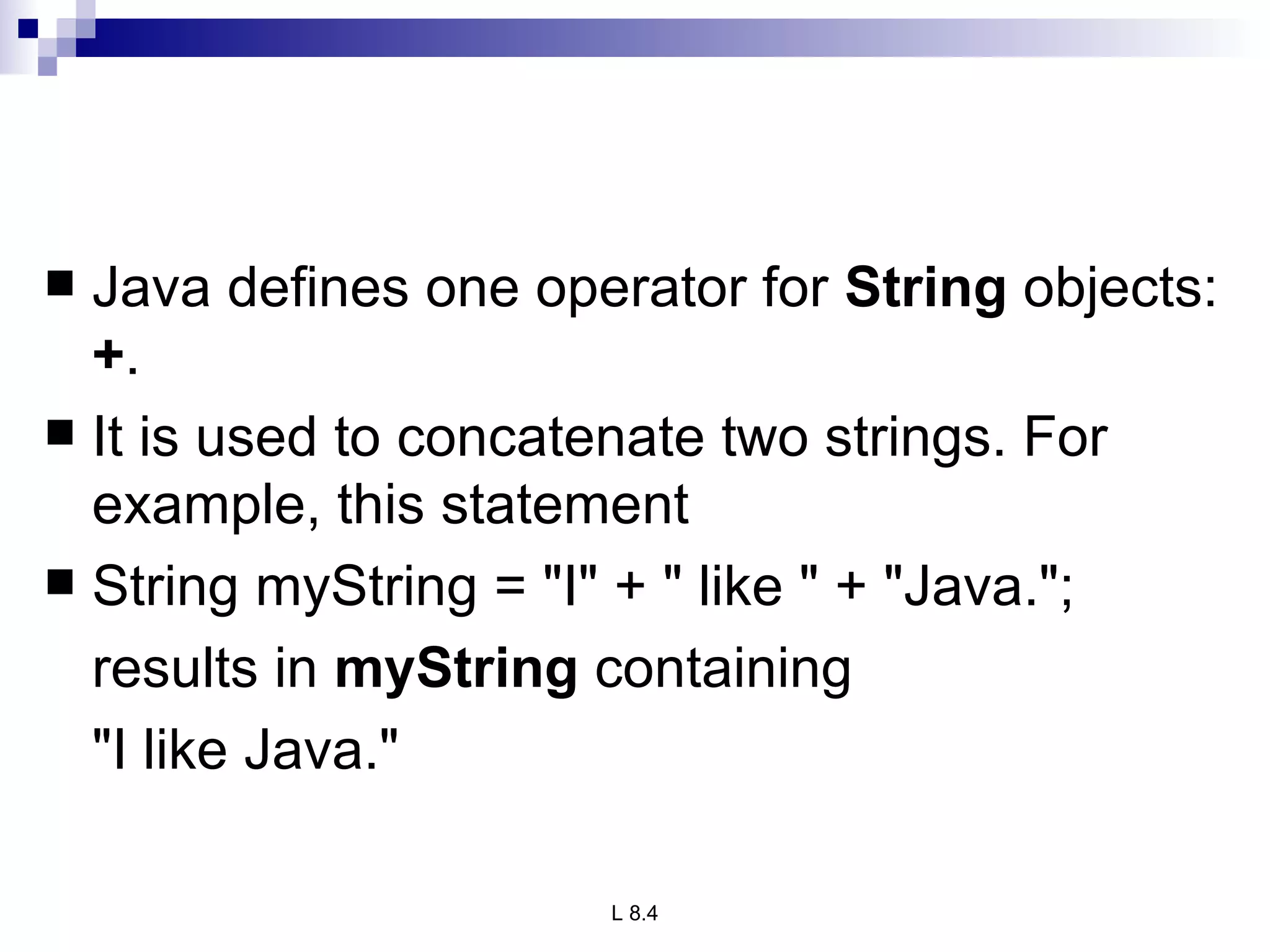 Java defines one operator for  String  objects:  + .  It is used to concatenate two strings. For example, this statement String myString = &quot;I&quot; + &quot; like &quot; + &quot;Java.&quot;; results in  myString  containing  &quot;I like Java.&quot; 
