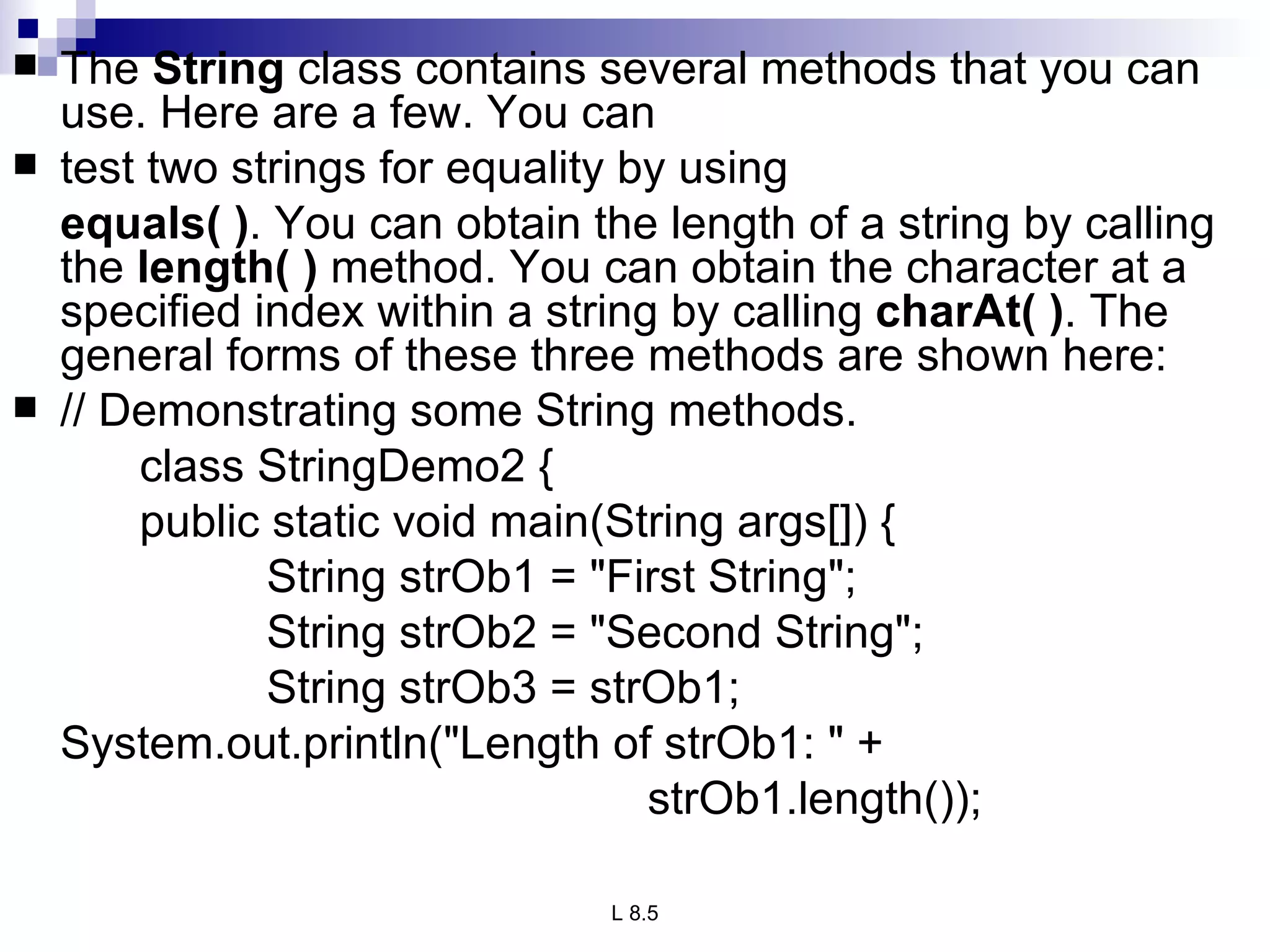 The  String  class contains several methods that you can use. Here are a few. You can test two strings for equality by using  equals( ) . You can obtain the length of a string by calling the  length( )  method. You can obtain the character at a specified index within a string by calling  charAt( ) . The general forms of these three methods are shown here: // Demonstrating some String methods. class StringDemo2 { public static void main(String args[]) { String strOb1 = &quot;First String&quot;; String strOb2 = &quot;Second String&quot;; String strOb3 = strOb1; System.out.println(&quot;Length of strOb1: &quot; + strOb1.length()); 