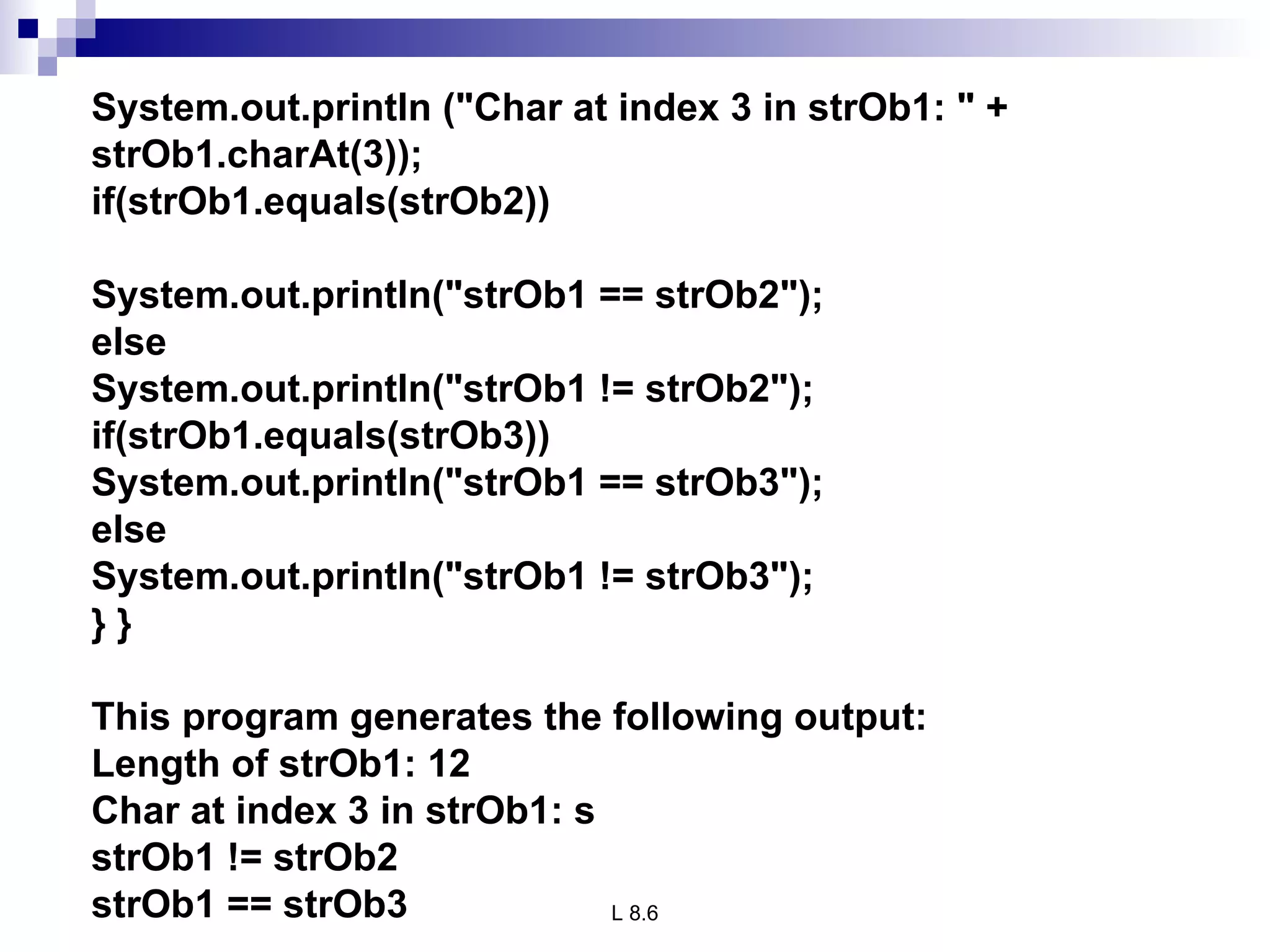 System.out.println (&quot;Char at index 3 in strOb1: &quot; + strOb1.charAt(3)); if(strOb1.equals(strOb2)) System.out.println(&quot;strOb1 == strOb2&quot;); else System.out.println(&quot;strOb1 != strOb2&quot;); if(strOb1.equals(strOb3)) System.out.println(&quot;strOb1 == strOb3&quot;); else System.out.println(&quot;strOb1 != strOb3&quot;); } } This program generates the following output: Length of strOb1: 12 Char at index 3 in strOb1: s strOb1 != strOb2 strOb1 == strOb3 
