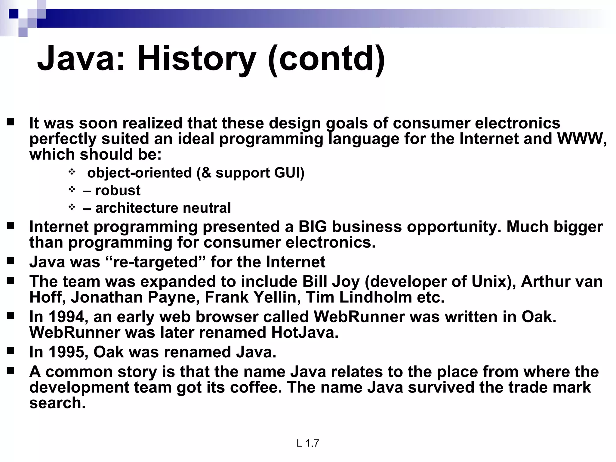 Java: History (contd) It was soon realized that these design goals of consumer electronics perfectly suited an ideal programming language for the Internet and WWW, which should be:  object-oriented (& support GUI) –  robust –  architecture neutral Internet programming presented a BIG business opportunity. Much bigger than programming for consumer electronics. Java was “re-targeted” for the Internet The team was expanded to include Bill Joy (developer of Unix), Arthur van Hoff, Jonathan Payne, Frank Yellin, Tim Lindholm etc. In 1994, an early web browser called WebRunner was written in Oak. WebRunner was later renamed HotJava. In 1995, Oak was renamed Java. A common story is that the name Java relates to the place from where the development team got its coffee. The name Java survived the trade mark search. 